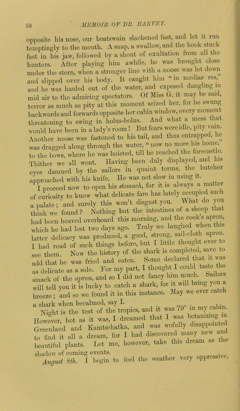 opposite his nose, our boatswain slackened fast, and let it run temptingly to the mouth. A snap, a swallow, and the hook stuck fast in his jaw, followed by a shout of exultation from all the hunters. After playing him awhile, he was brought close under the stern, when a stronger line with a .noose was let down and slipped over his body. It caught him  in medias res, and he was hauled out of the water, and exposed danglmg m mid air to the admiring spectators. Of Miss G. it may be said, terror as much as pity at this moment seized her, for he swung backwards and forwards opposite her cabin window, every moment threatening to swing in holus-bolus. And what a mess that would have been in a lady's room! But fears were idle, pity vam. Another noose was fastened to his tail, and thus entrapped, he was dragged along through the water,  now no more his home, to the bows, where he was hoisted, till he reached the forecastle. Thither we all went. Having been duly displayed, and his eyes damned by the sailors in quaint terms, the_ butcher approached with his knife. He was not slow m using it. I proceed now to open his domacli, for it is always a matter of curiosity to know what delicate fare has lately occupied such a palate; and surely this won't disgust you. What do you think we found? Nothmg but the mtestmes of a sheep that had been heaved overboard this morning, and the cook s apron, which he had lost two days ago. Truly we laughed when this latter delicacy was produced, a good, strong sail-cloth aprou I had read of such things before, but I little thought ever to see them. Now the history of the shark is ^^Plf^e^^T add that he was fried and eaten. Some declared that t ^ as as delicate as a sole. For my part, I thought I could taste the smack of the a^pron, and so I did not fancy him much Sailors wTtell you it is lucky to catch a shark, for it will bring you a breeze; and so we found it in this instance. May we ever catch a shark when becalmed, say I. N^ht is the test of the tropics, and it was 79° m my cabin However, hot as it was, I dreamed that I was botamzmg m Greenland and Kamtschatka, and was wofuUy disappointed to find it all a dream, for I had discovered many new and beautiful plants. Let me, however, take this dream as the shadow of coming events. Zgmt 8ft. I begiu to feel the weather very oppressive,