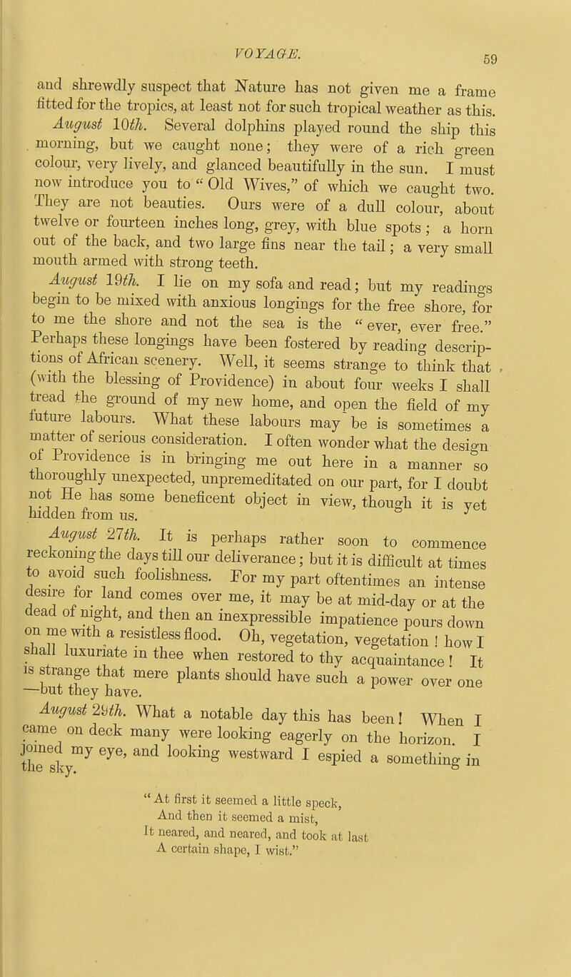 aud shrewdly suspect that Nature has not given me a frame fitted for the tropics, at least not for such tropical weather as this. Atigust 10th. Several dolphins played round the ship this morning, but we caught none; they were of a rich green colour, very lively, and glanced beautifully in the sun. I must now introduce you to « Old Wives, of which we caught two. They are not beauties. Ours were of a duU colour, about twelve or fourteen inches long, grey, with blue spots ; a horn out of the back, and two large fins near the tail; a very small mouth armed with strong teeth. August im. I lie on my sofa and read; but my readings begm to be mixed with anxious longings for the free shore, for to me the shore and not the sea is the ever, ever free. Perhaps these longings have been fostered by reading descrip- tions of African scenery. Well, it seems strange to think that , (with the blessing of Providence) in about four weeks I shall tread the ground of my new home, and open the field of my future labours. What these labours may'be is sometimes a matter of serious consideration. I often wonder what the design of Providence is in bringing me out here in a manner so thoroughly unexpected, unpremeditated on our part, for I doubt not He has some beneficent object in view, though it is yet hidden from us. August 2m. It is perhaps rather soon to commence reckomng the days tiU our deliverance; but it is difficult at times to avoid such foolishness. Eor my part oftentimes an intense desire for land comes over me, it may be at mid-day or at the dead of mght, and then an inexpressible impatience pours down on me with a resistless flood. Oh, vegetation, vegetation ! how I shall luxuriate m thee when restored to thy acquaintance ! It is strange that mere plants should have such a power over one —but they have. August 2'^th. What a notable day this has been! When I came on deck many were looking eagerly on the horizon I Csk ™^ ^^ westward I espied a something in  At first it seemed a little speck, And then it seemed a mist, It neared, and nearod, and took at last A certain sliape, 1 wist.