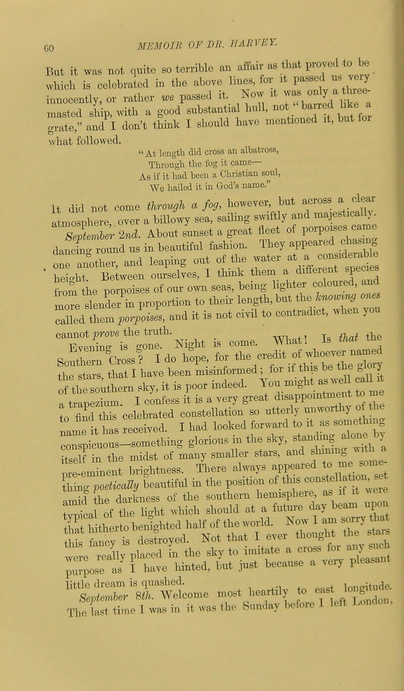 But it was not quite so terrible an affair as that proved to be wkich is celebraled in the above lines, for at passed ns very Locently, or rather passed it. Now it o^ly ^ t^^^^^^ masted ship, with a good substantia hull, f ^^^^^J^ grate, and I don't think I should have mentioned it, but for what followed. At length did cross an albatross, Througli tlie fog it came— As if it had been a Christian soul, We hailed it in God's name. It did not come through a fo^, however, but across a clear lofpherc over a billowy sea. -^^-^/f f tme sJienAer 2nd. About sunset a great fleet of poi-poises came daXTound us in beautiful fashion. They appeared chasmg . oranother. and leaping out of tlje water at » oons.derab^^^ height Between ourselves, 1 think them a different species from he porpoises of our own seas, being lighter coloured, and moTe dendei proportion to their length, but the fa»«>« ones Xd themV^oii, and it is not civil to contradict, when you TlC^rgo^* Night is come. What! Is M the So^rrulrl! I do h!pe, toj the -e* L7„:^ the stars, that I have been --^lu rLi^h as w^^^ nf flip southern sky, it is poor indeed. You migM as weii c a tia^ to I cl^fess i^ is a very great disappointment to me to find this celebrated constellation so utterly unworthy o the Inl it his received. I had looked forward to it as something TspilrsiX^^^^ gl--- - ^^y' r V ? ^'Tth I 3 in the midst of many smaller stars, and shimng with a 1 emLnt tightness. There always appeared to me some- l™o tieally beautiful in the position of this constel»^^^ r^ll the darkness of the southern hemisphere, as if it ^^ere r^^ a^^of the l5t which should at a future day beam iipon h therto benighted half of the world. Now I am sorry that !v Wv ?s Syed Not that I ever thought the stai^ '^J :Xv^^'n the sky to imitate a cross for any ..h ;.pose as^ I have hinted, but just because a very pleasant little dream is quashed. longitude. Septemher Sth. Welcome most heartily Jo east ong u The last time I was in it was the Sunday before T 1< ft 1 .mcio
