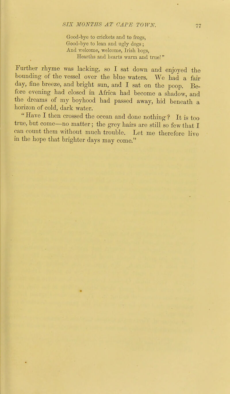 Good-bye to crickets and to frogs, Good-bye to lean and ugly dogs; And welcome, welcome, Irish bogs, Hearths and hearts warm and true! Further rhyme was lacking, so I sat down and enjoyed the bounding of the vessel over the blue waters. We had a fair day, fine breeze, and bright sun, and I sat on the poop. Be- fore evening had closed in Africa had become a shadow, and the dreams of my boyhood had passed away, hid beneath a horizon of cold, dark water. Have I then crossed the ocean and done nothing ? It is too true, but come—no matter; the grey hairs are still so few that I can count them without much trouble. Let me therefore live in the hope that brighter days may come.