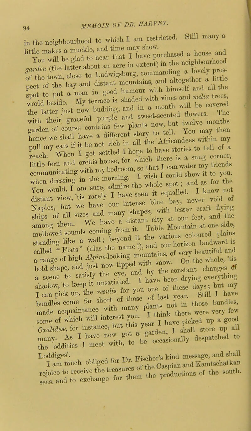 in the aeighbouAood to which I am i-estricted. Still r^a.y a , JZ^he latL about an aore in extent) -f ^ of the town, close to Ludwigshurg, ^■^'f ^ .[Jj grt^ beS'e % tirai is shaded with vines and «... t.es latter just - budding, and » ; -nth wdl ^^^^^^^ with their graceful puipie anu sw months garden of course contains few f^'-^ tten hence we shall have a different '^ry *» ^ 1. '^^^^ J ,„U n,y earsifitbe not r,^ , reach. When I get settiea i f . corner, little fern and orchis house, for ^f^^'^^^J^, friends communicating withmybedroom,so th^.I «.nwa^^^^^ when dressing in the mornmg. I wish 1 cou You would, I am sure, adm.re t''^ I know not distant view,'tis rarely I Xy never void of Naples, but we have our ^-^'^^^^ ^^H^^''^^, craft flying ships of all sizes and '^^''y;^^^! at our feet, and the among them. We have a „,e side, mellowed sounds e J.g ■ ^Jf'^J^^ „„i„„,ea plains standmg like a ™ ■ /J™'^ , our horizon hmdward is called Flats (^l^^ -i^lTof very beautiful and a range of high ^¥''-^«>^}'^BJ^^^^^;' On the whole, 'tis bold shape. ^-\if^:Z'1^^T% Zco^^i.ni changes * a scene to satisfy the eye. ana y ^^^^^ shadow, to keep it of these dfys; hut my I can pick up, the ™» is fo you one ot t ^ ^^^^ bundles come far short of °^;^'J^^ those bundles, made acquaintance with many P'^ ™; few some of which will 't'^^f r^ear fhave picked up a good 0«W«, fo>^ i^'tance, but J^^'^J^'J ,^1 store up all AS I have ■lo.v ^t ^ta^ionaU despatched to the oddities I meet witli, to Loddiges'. -Hv -Fischer's Mud message, and shall I am anuch obhged for I>^-^l^^^f^.^,^^^ ,nd Kamtschatkan .ejoice to receive the trea^r^^^^^ seas, and to exchange loi tiiem f