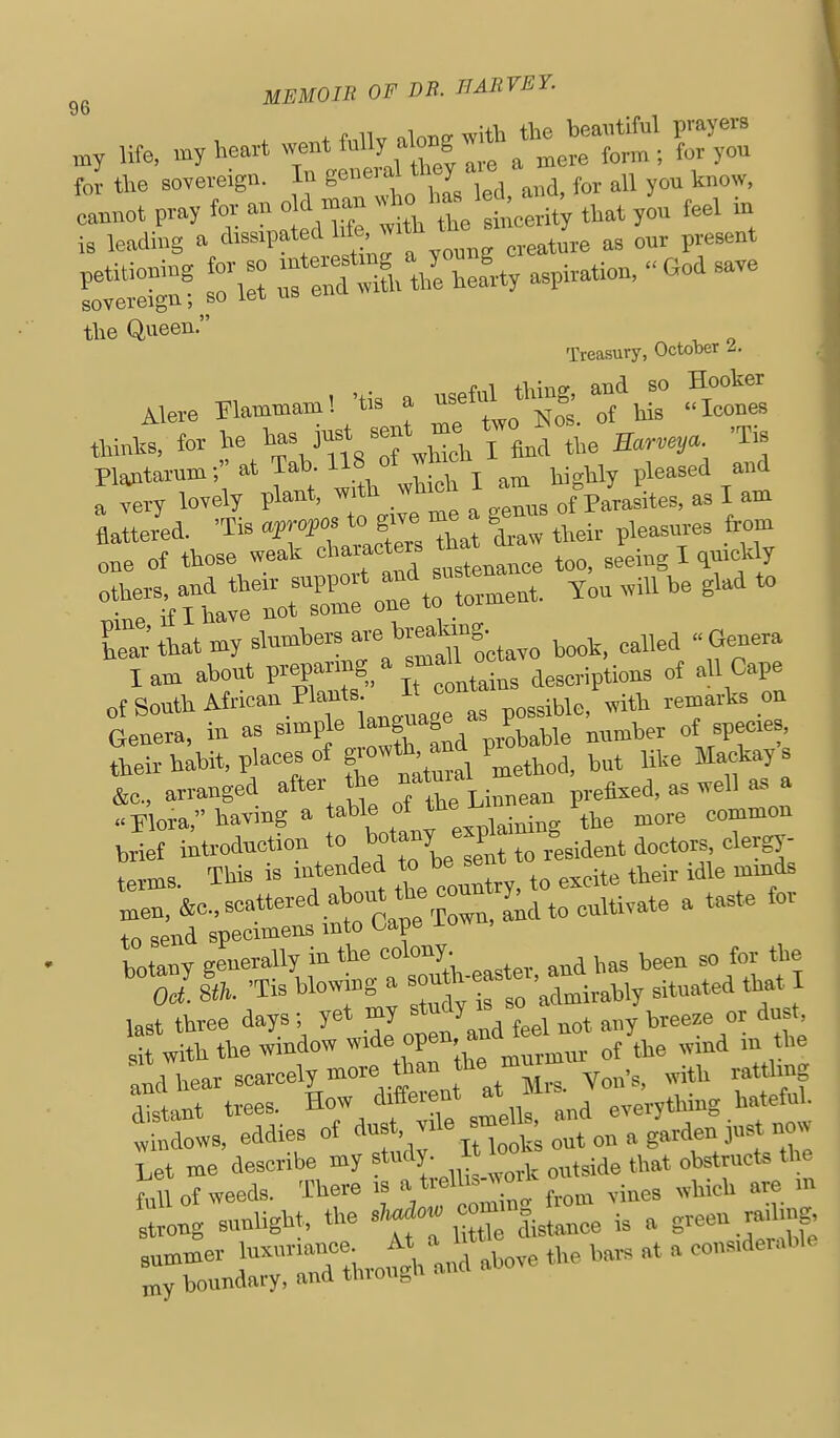 96 ^'^^ .„ . Ufe, heart w-t f« e^^ f„; the sovereign. In geneial they aie ^^^^^ ESS r»::3:.r=; the Queen. Treasury, October .2. Ptotarum; atTab llS of ^ pleased and a vei-y lovely f J, ^ a gems of Parasites, as I am flattered. 'T.s ajmfos ^ -^^ their pleasures from ono of those weak ^'^^^^^^auee too, seeing I <l»cldy °nTh\oC o::*t: torment. Ton .iU he glad to Car that my ^l^-^^^^^Tootavo hook, called « Genera lam abont FffT.. T. ^ntains descriptions of all Cape of Sonth African Plants n ^^^i^le, with reraarks on Genera, in as 'Pj^ ^f^nd p^hable nnmber of spec.es their habit, places of g;^*^;^^^* ''.method, but like Max^kays &c., arranged after ''t^fLinnean prefixed, as well as a ..Flora, having a table of the u r ^^^^ ^^^^^^ brief introduction to h<.tany f dergy- terms. This is .ntended ^ -nt ^^^.^^ ^^^.^ ^3 „en. &c.. scattered about the cou^ y.^^^_^^^j^^^^ , taste for to send specimens mto Oape iow botany generally in the colony. ^ ^ the 'Sla -Tis blowing a s;u*-ef-t^ated that last three days; yet my study >s ^ ^^^^^^^ „^ ^ Jwith the window w.de open, andjeel . j,,^ ™d hear scarcely more rtmn the mutm. ^^ .^^^ ^.^^^j^^g ^Im? trees. How different at ..^ J windows, eddies of <>»f ■ ''''iHook out on a garden jus now Let me describe my , „„,side that obstructs the Ml of weeds. There .s a tvelhs-work ^ .^^^ ^^^.^^ ,„ strong sunlight, the *f «°t^|i,tance is a green rad.ng, Lmm'er luxuriance JK^^M the bars at a considerable my boundary, and through ano a