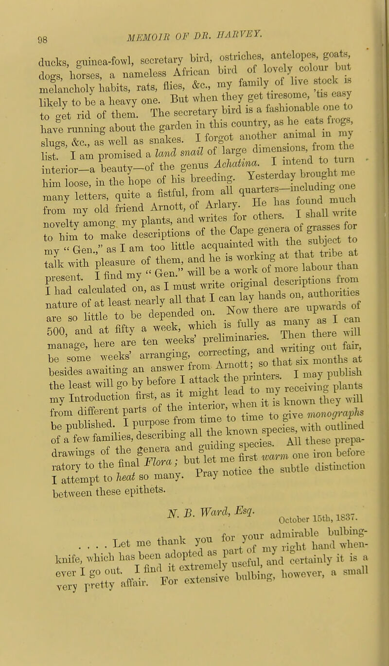 ducks, guinea-fowl, socretavy bW, ostriches »f W?*'' dogs, torses, a uameless African bud t f ° ^^^ melancholy babite, rats, flies, &c., my family of live stock is S to be a heaTV one. But wbeu tbey get tiresome, tis ea^y t*get of '^''^ '^'tsTo.: have runuing about the garden in this countr?,  fiogs noveltv among my plants, and writes for others. I shall write to bt T mL LLiptions of the Cape genera of gr^ses f my  Gen., as I am too little acquainted mth subject to .i. with pleasui. of tbem^ an e -^^^^^^ fbir^icis^zfi-^^^^^^^^^ t^^^el^n are^;.-^^^^ -^f^ie^s;:*^^^;^^- be some weeks' arranging correcting ^^S^^^^^^ ,t besides awaiting an ''-^^ fT\^;r I'lrt I ma^ publish the least will go by before I attack ^ ^eceivilg plants my Introduction first, as i -g'Jf Jj^il taown thjy will from different YZ^'X^^Z'i. time to give «o„o„;y. be published, i pmpose irom .necies, with outlined of a tew families, descnbmg ff. ^''^^^i^f 1U these prepa- drawings of the genera a«^ g^udmg s^o.es.^^_^ .^^^^ P^^^^^ ratorytothe flnalKom , tat et me ^^^^^^ ^^.^^.^^^^^^ I attempt to lieai so many, fray uoiioe between these epithets. N.B.War3.,Esi. .... Let mo thank you ^-/J^^—ndtS knife which has been a °£-^'l^,. id certainly it is a Ty p?:t:; affi :.tensivl bulbing, however, a small