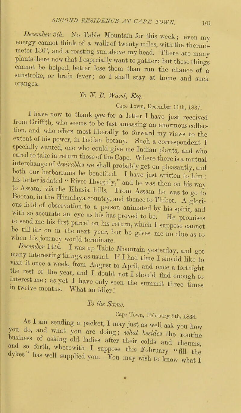 Decemler 5th. No Table Mountain for this week; even my energy cannot think of a walk of twenty miles, with the thermo- meter 130° and a roasting sun above my head. There are manv plants there now that I especially want to gather; but these things cannot be helped, better lose them than run the chance of a sunstroke, or brain fever; so I shall stay at home and suck oranges. To N. B. Ward, Esq. Cape Town, December 11th, 1837. I have now to thank you for a letter I have just received from GrifStli, who seems to be fast amassing an enormous collec- tion, and who offers most liberally to forward my views to the extent of his power, in Indian botany. Such a correspondent I specially wanted, one who could give me Indian plants, and who cared to take in retm-n those of the Cape. Where there is a mutual interchange of desirables we shall probably get on pleasantly, and both our herbariums be benefited. I have just written to him • his letter IS dated  Kiver Hooghly, and he was then on his way to Assam, via the Khasia hills. From Assam he was to go to ±!ootan in the Himalaya country, and thence to Thibet. A glori- • ous field of observation to a person animated by his spirit? and with so accui-ate an eye as his has proved to be. He promises to send me his first parcel on his return, which I suppose cannot be tiU far on m the next year, but he gives me no clue as to wlien Ins journey would terminate. Becemler Uth. I was up Table Mmntam yesterday, and got many mterestmg things, as usual. If I had time I should like to visit It once a week, from August to April, and once a fortnight the rest of the year, and I doubt not I should find enough to interest me; as yet I have only seen the summit three times m twelve months. What an idler! To the Same. Cape Town, February 8th, 1838 As I am sending a packet, I may just as well ask you how you do, and what you are doing; what besides the routine busmess of asking old ladies after their colds and rheums and so forth, wherewith I suppose this February '<fil tTe dykes has well supplied you. You may widi to know what I