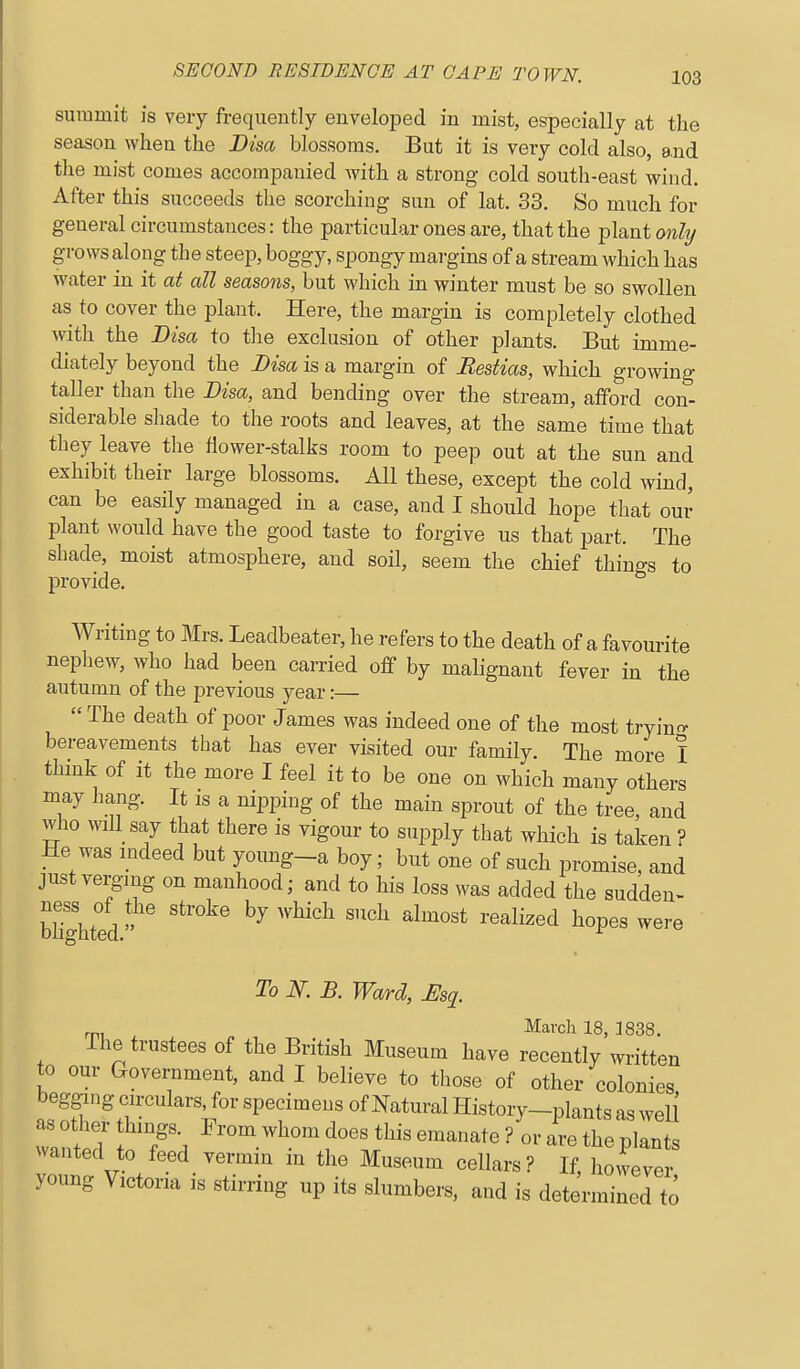 summit is very frequently enveloped in mist, especially at the season when the Disa blossoms. But it is very cold also, 8.nd the mist comes accompanied with a strong cold south-east wind. After this succeeds the scorching sun of lat. 33. So much for general circumstances: the particular ones are, that the plant onhj growsalong the steep, boggy, spongy margins of a stream which has water in it at all seasons, but which in winter must be so swollen as to cover the plant. Here, the margin is completely clothed with the Bisa to tlie exclusion of other plants. But imme- diately beyond the Bisa is a margin of Bestias, which growing taller than the Bisa, and bending over the stream, afford con- siderable sliade to the roots and leaves, at the same time that they leave the flower-stalks room to peep out at the sun and exhibit their large blossoms. All these, except the cold wind, can be easily managed in a case, and I should hope that our plant would have the good taste to forgive us that part. The shade, moist atmosphere, and soil, seem the chief things to provide. Writing to Mrs. Leadbeater, he refers to the death of a favourite nepliew, who had been carried off by malignant fever in the autumn of the previous year:—  The death of poor James was indeed one of the most tryino- bereavements that has ever visited our family. The more I think of it the more I feel it to be one on which many others may hang. It is a nipping of the main sprout of the tree and who will say that there is vigour to supply that which is taken ? He was mdeed but young_a boy; but one of such promise, and just verging on manhood; and to his loss was added the sudden- bhghted  ''^'^ '''^ '^^^'^^^ ^''^ To N. B. Ward, Mq. rp, ^ March 18, 1838. ihe trustees of the British Museum have recently written to our Government, and I believe to those of other colonies begging circulars for specimens of Natural History-plants as well wanftT f'l ^^-^^.^^l^^ '^''^ ^--'^te ? or are the plants wanted to feed vermin m the Museum cellars? If, however young Victoria is stirring up its slumbers, and is determined to
