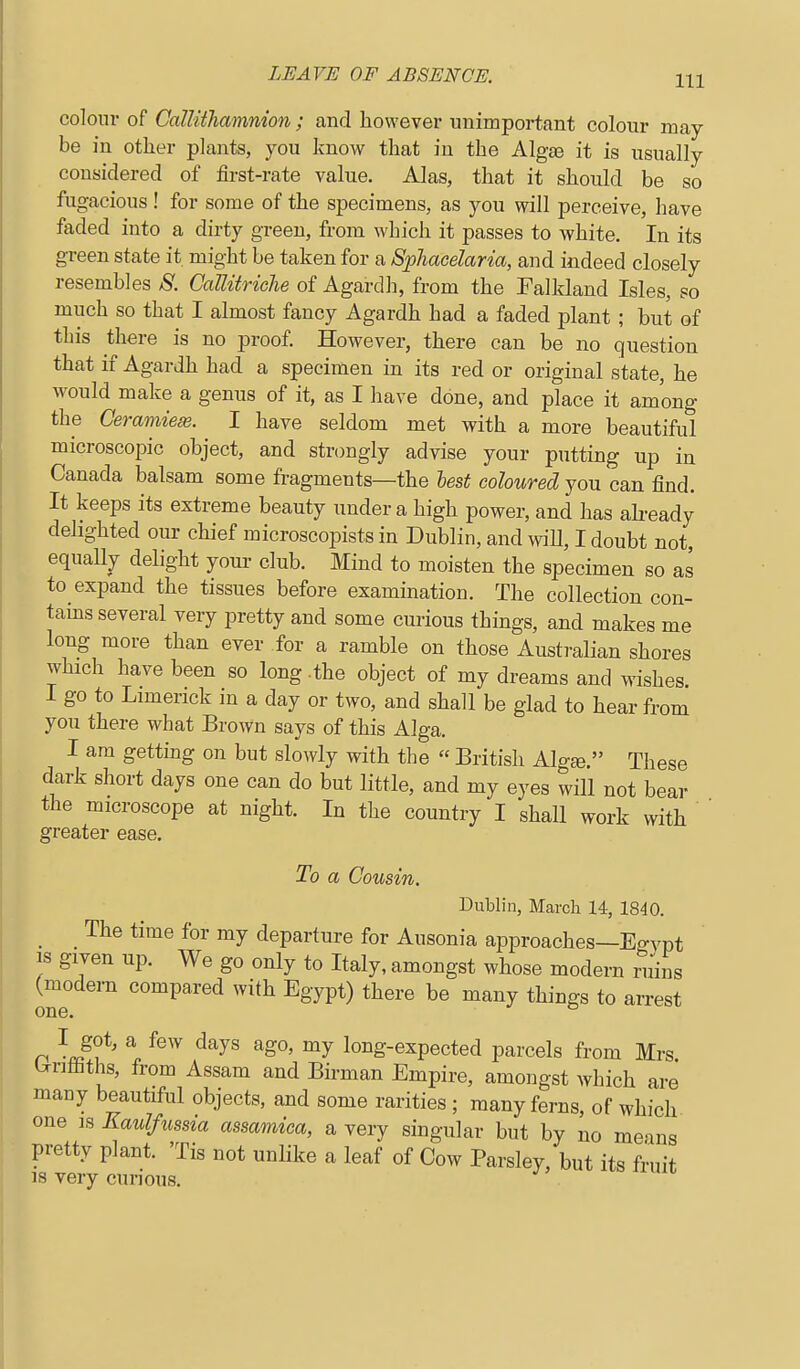 colour of CalUtTiamnion ; and however unimportant colour may- be in other plants, you know that in the Algae it is usually considered of first-rate value. Alas, that it should be so fugacious ! for some of the specimens, as you will perceive, have faded into a dirty green, from which it passes to white. In its green state it might be taken for a Sphacelaria, and indeed closely resembles S. CaUitriche of Agardli, from the Falkland Isles, so much so that I almost fancy Agardh had a faded plant ; but of this there is no proof. However, there can be no question that if Agardh had a specimen in its red or original state, he would make a genus of it, as I have done, and place it among the Ceramiem. I have seldom met with a more beautiful microscopic object, and strongly advise your putting up in Canada balsam some fragments—the lest coloured you can find. It keeps its extreme beauty under a high power, and has abeady delighted our chief microscopists in Dublin, and wiU, I doubt not, equally delight your club. Mind to moisten the specimen so as to expand the tissues before examination. The collection con- tains several very pretty and some curious things, and makes me long more than ever for a ramble on those Australian shores which have been so long-the object of my dreams and wishes I go to Limerick in a day or two, and shall be glad to hear from you there what Brown says of this Alga. I am getting on but slowly with the  British Alg«. These dark short days one can do but little, and my eyes will not bear the microscope at night. In the country I shall work with greater ease. To a Cousin. Dublin, March 14, 1840. _ _ The time for my departure for Ausonia approaches—Egvpt IS given up. We go only to Italy, amongst whose modern ruins (modern compared with Egypt) there be many things to arrest one. ° n ^-c^f' \ ^^^^ ^^^^ long-expected parcels from Mrs Untiiths, from Assam and Birman Empire, amongst which are many beautiful objects, and some rarities ; many ferns, of which one IS Kaulfussia assamica, a very singular but by no means pretty plant. 'Tis not unlike a leaf of Cow Parsley, but its fruit 13 very curious.