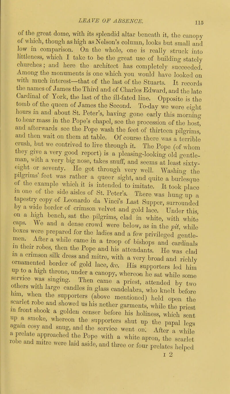 of the great dome, with its splendid altar beneath it, the canopy of which, though as high as Nelson's column, looks but small and low in comparison. On the whole, one is really struck into littleness, which I take to be the great use of building stately churches; and here the architect has completely succeeded. Among the monuments is one which you would have looked on with much interest—that of the last of the Stuarts. It records the names of James the Third and of Charles Edward, and the late Cardinal of York, the last of the ill-fated line. Opposite is the tomb of the queen of James the Second. To-day we were eight hours in and about St. Peter's, having gone early this morning to hear mass in the Pope's chapel, see the procession of the host, and afterwards see the Pope wash the feet of thirteen pilgrims' and then wait on them at table. Of coui'se there was a terrible crush, but we contrived to live through it. The Pope (of whom they give a very good report) is a pleasing-looking old gentle- man, with a very big nose, takes snuff, and seems at least sixty-- eight or seventy. He got tlirough very well. Washing the pilgrims feet was rather a queer sight, and quite a burlesque ol the example which it is intended to imitate. It took place m one of the side aisles of St. Peter's. There was hung up a tapestry copy of Leonardo da Yinci's Last Supper, surrounded by a wide border of crimson velvet and gold lace. Under this on a high bench, sat the pilgrims, clad in white, with white caps. We and a dense crowd were below, as in the pit while boxes were prepared for the ladies and a few privileged gentle- men. After a while came in a troop of bishops and cardinals m their robes, then the Pope and his attendants. He was clad m a crimson silk dress and mitre, with a very broad and richly rnamented border of gold lace, &c. His supporters led liim up to a high throne, under a canopy, whereon he sat while some s mce was smgmg. Then came a priest, attended by two 0 bers with large candles in glass candelabra, who knelt before iim when the supporters (above mentioned) held open the Itlltt::^ ^'r' ^'^^ —the pries m fiont shook a golden censer before his holiness, which sent up a smoke, whereon the supporters shut up the papal le^s again cosy and snug, and the service went on' After a whife a prelate approached the Pope with a white apron, the sclri t robe and mitre were laid aside, and three or four prelate' helped I 2