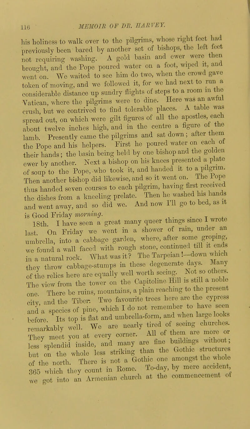 liis lioliness to walk over to the pilgrims, whose right feet had preyiously been bared by another set of bishops, the lett leet not requiring washing. A gold basin and ewer were then brouo-ht, and the Pope poured water on a foot, wiped it, and went°on. We waited to see him do two, when the crowd gave token of moving, and we followed it, for we had next to mn a considerable distance np sundry flights of steps to a room in the Vatican, where the pilgrims were to dine. Here was an awtul crush, but we contrived to find tolerable places. A table was spread ont, on which were gilt figm-es of all the apostles, each about twelve inches high, and in the centre a figure oi the lamb. Presently came the pilgrims and sat down; after them the Pope and his helpers. First he poured water on each ot their hands; the basin being held by one bishop and the golden ewer by another. Next a bishop on his knees presented a plate of soup to the Pope, who took it, and handed it to a pdgi'im. Then another bishop did likewise, and so it went on. ihe i^ope thus handed seven courses to each pilgrim, havmg first received the dishes from a kneeling prelate. Then he washed his hands and went away, and so did we. And now 111 go to bed, as it is Good Friday morning. . t * 18th I have seen a great many queer things smce 1 wrote last On Friday we went in a shower of ram, under an umbrella, into a cabbage garden, where, after some groping, we found a wall faced with rough stone, continued till it ends in a natural rock. What was it ? The Tarpeian '.-down which they throw cabbage-stumps in these degenerate days. Many of the relics here are equally well worth seeing Not so othei^ The view from the tower on the Capitolme Hill is stdl a noble one There be ruins, mountains, a plain reaching to the present citv and the Tiber. Two favourite trees here are the cypress and a species of pine, which I do not remember to l^ave seen before Its top is flat and umbrella-form, and when large looks remarkably well. We are nearly tired of seemg churches. TW meet you at every corner. AH of them are more or less splendid inside, and many are fine buildings without; bu ^tt whole less striking than the Gothic structures of the north. Inhere is not a Gothic one amongst the whole 365 which they count in Eome. To-day, by mere accident vve got into an Armenian church at the commencement of