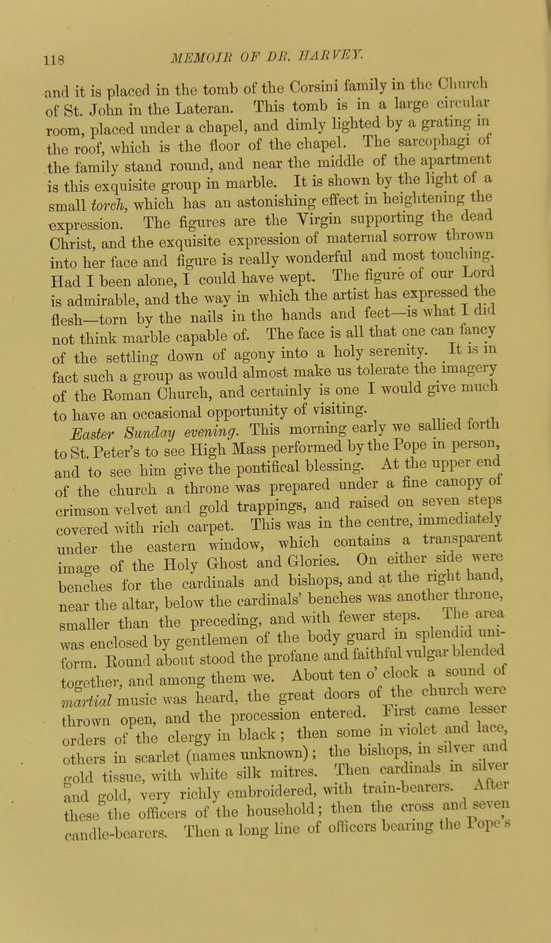 and it is placed in the tomb of the Corsini family in the Church of St. John in the Lateran. This tomb is in a large circular room, placed under a chapel, and dimly lighted by a gratmg in the roof, which is the floor of the chapel. The sarcophagi of the family stand round, and near the middle of the apartment is this exquisite group in marble. It is shown by the light of a small torch, which has an astonishing effect in heightening the expression. The figures are the Virgin supporting the dead Christ, and the exquisite expression of maternal sorrow thrown into her face and figure is really wonderful and most touching. Had I been alone, I could have wept. The figure of our Lord is admirable, and the way in which the artist has expressed the flesh—torn by the nails in the hands and feet-is what i did not think marble capable of. The face is all that one can fancy of the settling down of agony into a holy serenity. It is m fact such a group as would almost make us tolerate the imagery of the Roman Church, and certainly is one I would give much to have an occasional opportunity of visiting. Easter Sunday evening. This mornmg early we salhed forth to St Peter's to see High Mass performed by the Pope m person and to see him give the pontifical blessing. At the upper end of the church a throne was prepared under a fine canopy ot crimson velvet and gold trappings, and raised on seven steps covered with rich carpet. This was in the centre, immediately under the eastern window, which contains a transparent image of the Holy Ghost and Glories. On either side were benches for the cardinals and bishops, and at the right hand, near the altar, below the cardinals' benches was another tin-one, smaller than the preceding, and with fewer steps. The area was enclosed by gentlemen of the body guard m splendid inii- form. Eound about stood the profane and faithful vulgar blended together, and among them we. About ten o' clock a sound of Jartial music was heard, the great doors of the church ™ . thrown open, and the procession entered. First came 1 sser orders of the clergy in black ; then some m vio et and lace o hers in scarlet (names unknown); the bishops, m silver and gold tissue, vvith white silk mitres. Then cardinals m silver and Kold, very richly embroidered, with train-bearers. Altei these the olficers of the household; then the cross and seven candle-bearers. Then a long line of officers bearing the Pope s