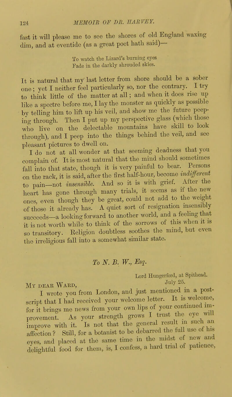 fast it will please me to see the shores of old England waxing dim, and at eventide (as a great poet hath said)— To watch the Lizard's burning eyes Fade in the darkly shroiided skies. It is natural that my last letter from shore should be a sober one; yet I neither feel particularly so, nor the contrary. I try to think little of the matter at all; and when it does rise up like a spectre before me, Hay the monster as quicldy as possible by telling him to lift up his veil, and show me the future peep- ing through. Then I put up my perspective glass (which those Avho live on the delectable mountains have skill to look through), and I peep into the things behind the veil, and see pleasant pictures to dwell on. I do not at all wonder at that seeming deadness that you complain of. It is most natural that the mind should sometimes fall into that state, though it is very painful to bear. P^'sons on the rack, it is said, after the first half-hour, become indifferent to pain—not insensible. And so it is with grief. After the heart has gone through many trials, it seems as if the new ones, even though they be great, could not add to the weight of those it alreadvhas. A quiet sort of resignation insensibly succeeds—a looking forward to another world, and a feelmgthat it is not worth while to think of the sorrows of this when it is so transitory. Eeligion doubtless soothes the mmd, but even the irreligious fall into a somewhat similar state. To N. B. W., Esq. Lord Hungerford, at Spitbead. MydEAeWaED, Jn\y25.^ I wrote you from London, and just mentioned m a post- script that I had received your welcome letter. It is welcome, for it brings me news fi'om your own lips of your contmued im- provement. As your strength grows I trust the eye will improve with it. Is not that the general result in such an affection ? Still, for a botanist to be debarred the full use of his eyes, and placed at the same time in the midst of new and delightful food for them, is, I confess, a hard trial of patience.