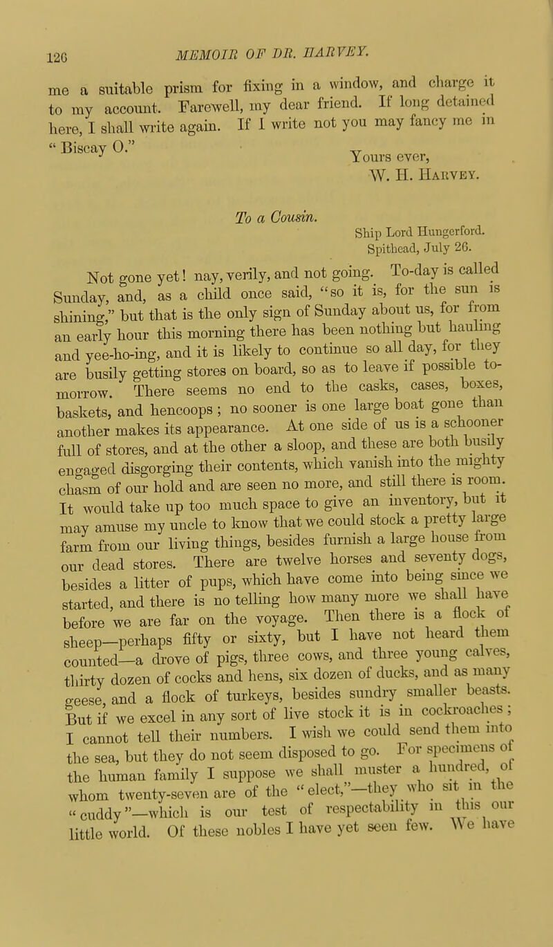 me a suitable prism for fixing in a window, and charge it to my account. Farewell, my dear friend. If long detained here, I shall write again. If 1 write not you may fancy me m Biscay 0. Yours ever, W. H. Harvey. To a Cousin. Ship Lord Hungcrford. Spithead, July 26. Not gone yet! nay, verily, and not going. To-day is called Sunday, and, as a child once said, so it is, for the sun is shining, but that is the only sign of Sunday about us, for irom an early hour this morning there has been nothing but hauling and yee-ho-ing, and it is likely to contmue so aU day, for they are busily getting stores on board, so as to leave if possible to- morrow There seems no end to the casks, cases, boxes, baskets, and hencoops ; no sooner is one large boat gone than another makes its appearance. At one side of us is a schooner full of stores, and at the other a sloop, and these are both busily engaged disgorging their contents, which vanish into the mighty chasm of our hold and are seen no more, and still there is room. It would take up too muck space to give an mventoiy, but it mav amuse my uncle to know that we could stock a pretty large farm from our living things, besides furnish a large house ti-om our dead stores. There are twelve horses and seventy dogs, besides a litter of pups, which have come into being since we started, and there is no tellmg how many more we shall have before we are far on the voyage. Then there is a flock of sheep-perhaps fifty or sixty, but I have not heard them counted-a drove of pigs, three cows, and three young calves, thirty dozen of cocks and hens, six dozen of ducks, and as many geese and a flock of turkeys, besides sundry smaller beasts. But if we excel in any sort of live stock it is in cocki'oaches ; I cannot tell their numbers. I wish we could send them into the sea, but they do not seem disposed to go. For specimens of the human family I suppose we shall muster a hundred, ot whom twenty-seven are of the - elect,-they who sit m the ..cuddy-which is our test of respectability in this our little world. Of these nobles I have yet seen few. ^\e liave