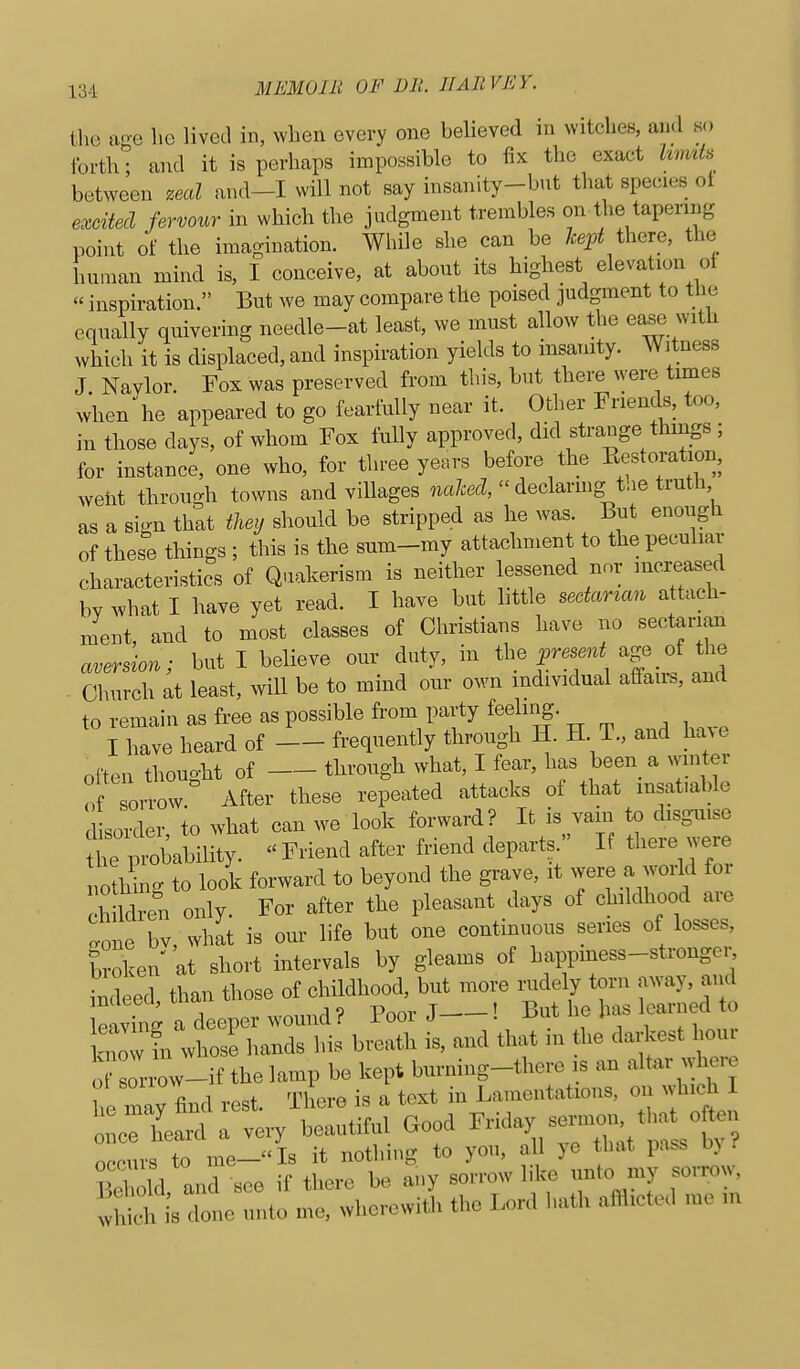 tlie ace lie lived in, wlien every one believed in witcheB, and so forth; and it is perhaps impossible to fix the exact hmih between zeal and-I will not say insanity-but that species ot exciiecl fervour in which the judgment trembles on the tapering point of the imagination. While she can be 7cep^ there, the human mind is, I conceive, at about its highest elevation ol  inspiration. But we may compare the poised judgment to the equally quivering needle-at least, we must allow the ease with which it is displaced, and inspiration yields to insanity. Witness J Naylor. Fox was preserved from this, but there were times when he appeared to go fearfully near it. Other Friends, too, in those days, of whom Fox fully approved, did strange things; for instance, one who, for three years before the Eestoration, weht through towns and villages naled,  declanng the truth as a sign that tlmj should be stripped as he was. But enough of these things ; this is the sum-my attachment to the peculiar characteristics of Quakerism is neither lessened nor increased bv what I have yet read. I have but httle sectarian attach- ment, and to most classes of Christians have no sectarian aversion; but I believe our duty, in the age of t^e - Church at least, will be to mind our own individual affairs, and to remain as free as possible from party feeliiig. ^ I have heard of frequently through H. H T., and ha.e often thought of through what, I fear, has been a winter of sorrow After these repeated attacks of that insatiable dsorder to what can we look forward? It is vain to disguise t plbility. Friend after friend departs  If there were nc^hlg to look forward to beyond the grave, it were a world for ch Idren only. For after the pleasant days of childhood are ^one bv, what is our life but one continuous series of losses, broken at short intervals by gleams of happmess-stronger ind ed than those of childhood, but more rudely torn away, and leavi g a deeper wound? Poor J—! ^^^ur knmv fn whose hands his breath is, and that m the darkest houi ?L f th.1^1. ..^^^^  :tryr:t:M cood ^^id^^— s done unto me, wherewith the Lord hath afflicted me m