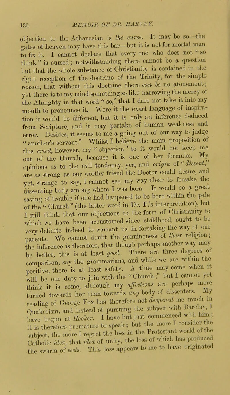 objection to the Athanasian is the curse. It may be so—the gates of heaven may have tliis bar—but it is not for mortal man to fix it. I cannot declare that every one who does not '| so think  is cursed; notwithstanding there cannot be a question but that the whole substance of Christianity is contained in the right reception of the doctrine of the Trinity, for the simple reason, that without this doctrine there can le no atonement; yet there is to my mind something so like narrowing the mercy of the Almighty in that word  so, that I dare not take it into my mouth to pronounce it. Were it the exact language of inspu-a- tion it would be different, but it is only an inference deduced from Scripture, and it may partake of human weakness and error. Besides, it seems to me a going out of our way to judge « another's servant. Whilst I believe the main proposition of this creed, however, my objection to it would not keep me out of the Church, because it is one of her formulte. My opinions as to the evil tendency, yea, and origin of  dissent, are as strong as our worthy friend the Doctor could desn-e, and yet, strange to say, I cannot see my way clear to forsake the dissenting body among whom I was born. It would be a great saving of trouble if one had happened to be born withm the pale of the  Church (the latter word in Dr. F.'s interpretation), but I still think that our objections to the form of Christiamty to which we have been accustomed since childhood, ought to be very definite indeed to warrant us in forsaking the way of our parents. We cannot doubt the genuineness of tlmr religion; the inference is therefore, that though perhaps another way may be better, this is at least good. There are three degrees of comparison, say the grammarians, and while we are within the positive, there is at least safety. A time may come when it will be our duty to join with the  Church; but I cannot yet think it is come, although my affections are perhaps more turned towards her than towards any body of dissenters. My reading of George Fox has therefore not deq^ened memnch in Quakerism, and instead of pursuing the subject with Barclay I have begmi at Hooher. I have but .pist commenced with him it is therefore pre.nature to speak; but the more I consider e subject, the more I regret the loss in the Protestan world of the Catholic idea, that idea of unity, the loss of which h.xs Foduced the swarm of sects. This loss appears to me to have originated