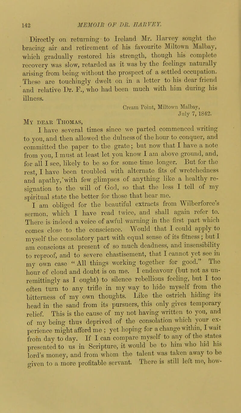 Directly on returning to Ireland Mr. Harvey sought the bracing air and retirement of his favourite Miltown Malbay, which gradually restored his strength, though his complete recovery was slow, retarded as it was by the feelings naturally arising from being without the prospect of a settled occupation. These are touchingly dwelt on in a letter to his dear friend and relative Dr. F., who had been much with him during his illness. Cream Point, Miltown Malbaj', July 7, 1842. My dear Thomas, I have several times since we parted commenced UTiting to you, and then allowed the dulness of the hour to conquer, and committed the paper to the grate; but now that I have a note from you, I must at least let you know I am above gi-ound, and, for all I see, likely to be so for some time longer. But for the rest, I have been troubled with alternate fits of wretchedness and apathy, witb few glimpses of anything like a healthy re- signation to the will of God, so that the less I tell of my spiritual state the better for those that hear me. I am obliged for the beautiful extracts from Wilberforce's sermon, which I have read twice, and shall again refer to. There is indeed a voice of awful warning in the first part which comes close to tlie conscience. Would that I could apply to myself the consolatory part with equal sense of its fitness ; but I am conscious at present of so much deadness, and insensibility to reproof, and to severe chastisement, that I cannot yet see in my own case All things working together for good. The hour of cloud and doubt is on me. I endeavour (but not as un- remittingly as I ought) to silence rebellious feeling, but I too often turn to any trifle in my way to hide myself from the bitterness of my own thoughts. Like the ostrich hiding its head in the sand from its pursuers, this only gives temporary relief. This is the cause of my not having written to you, and of my being thus deprived of the consolation which your ex- perience might afford me ; yet hoping for a change within, I wait frorn day to day. If I can compare myself to any of the states presented to us in Scripture, it would be to him who hid his lord's money, and from whom the talent was taken away to be given to a more profitable servant. There is still left mc, how-