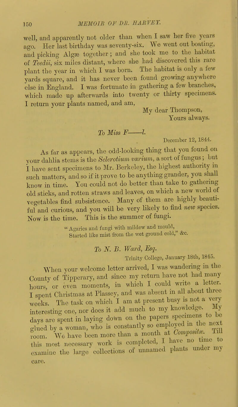 well, and apparently not older than when I saw her five years ago. Her last birthday was seventy-six. We went out boating, and picking Alga3 together; and she took me to the habitat of Teedii, six miles distant, where she had discovered this rare IDlant the year in which I was born. The habitat is only a few yards square, and it has never been found growing anywhere else in England. I was fortunate in gathering a few branches, which made up afterwards into twenty or thirty specimens. I retm-n your plants named, and am, My dear Thompson, Yours always. To Miss F 1 December 12,1844. As far as appears, the odd-looking thing that you found on your dahlia stems is the Sderotium varium, a sort of fungus; but i have sent specimens to Mr. Berkeley, the highest authority in such matters, and so if it prove to be anything grander, you shall know in time. You could not do better than take to gathermg old sticks, and rotten straws and leaves, on which a new world of vegetables find subsistence. Many of them are highly beauti- ful and curious, and you will be very likely to find new species. Now is the time. This is the summer of fungi. Agarics and fungi witb mildew and mould, Srarted like mist from the wet ground cold, &c. To N. B. Ward, Esq. Trinity College, January 18tb, 1845. When your welcome letter arrived, I was wandering in the County of Tipperary, and since my return have not had many hours, or even moments, in which I could write a letter. I spent Christmas at Plassey, and was absent m all about three weeks. The task on whicli I am at present busy is not a very interesting one, nor does it add much to my knowledge. My days are spent in laying down on the papers specimens to be glued by a woman, who is constantly so employed in the next room. We have been more than a month at Com^osita^. TiU this most necessary work is completed, I have no time to examine the large collections of nnnamed plants imder my care.