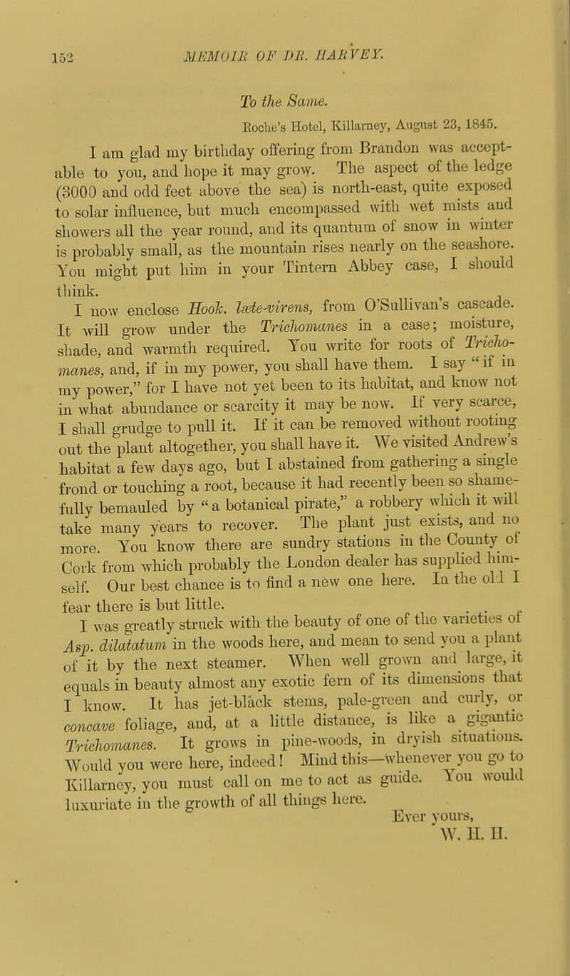 To the Same. Eoche's Hotel, Killarney, August 23,1845. I am glad my birthday offering from Brandon was accept- able to you, and hope it may grow. The aspect of the ledge (3000 and odd feet above the sea) is north-east, quite exposed to solar influence, but much encompassed with wet mists ^ and showers all the year round, and its quantum of snow in wmter is probably small, as the mountain rises nearly on the seashore. You might put him in your Tintern Abbey case, I should think. I now enclose Eooh. Isete-virens, from O'Sullivan's cascade. It will gTOW under the Trichomanes in a case; moisture, shade, and warmth required. You write for roots of Tricho- manes, and, if in my power, you shall have them. I say  if m my power, for I have not yet been to its habitat, and know not in what abundance or scarcity it may be now. If very scarce, I shall grudge to pull it. If it can be removed without rootmg out the plant altogether, you shall have it. We visited Andrew's habitat a few days ago, but I abstained from gathering a smgle frond or touching a root, because it had recently been so shame- fuUy bemauled by a botanical pirate, a robbery which it will take many years to recover. The plant just exists, and no more. You know there are sundry stations m the County of Cork from which probably the London dealer has supplied him- self. Our best chance is to find a new one here. In the old I fear there is but little. I was greatly struck with the beauty of one of the varieties ot Asp. dilatatum in the woods here, and mean to send you a plant of it by the next steamer. When well grown and large, it equals in beauty almost any exotic fern of its dimensions that I know. It has jet-black stems, pale-green and curly, or concave foliage, and, at a little distance, is like a gigtmtic Trichomanes. It grows in pine-woods, in dryish situations. Would you were here, indeed! Mind this-whenever you go to Killarney, you must call on me to act as guide. \on would luxuriate in the growth of all things here. Ever yours, W. II. II.