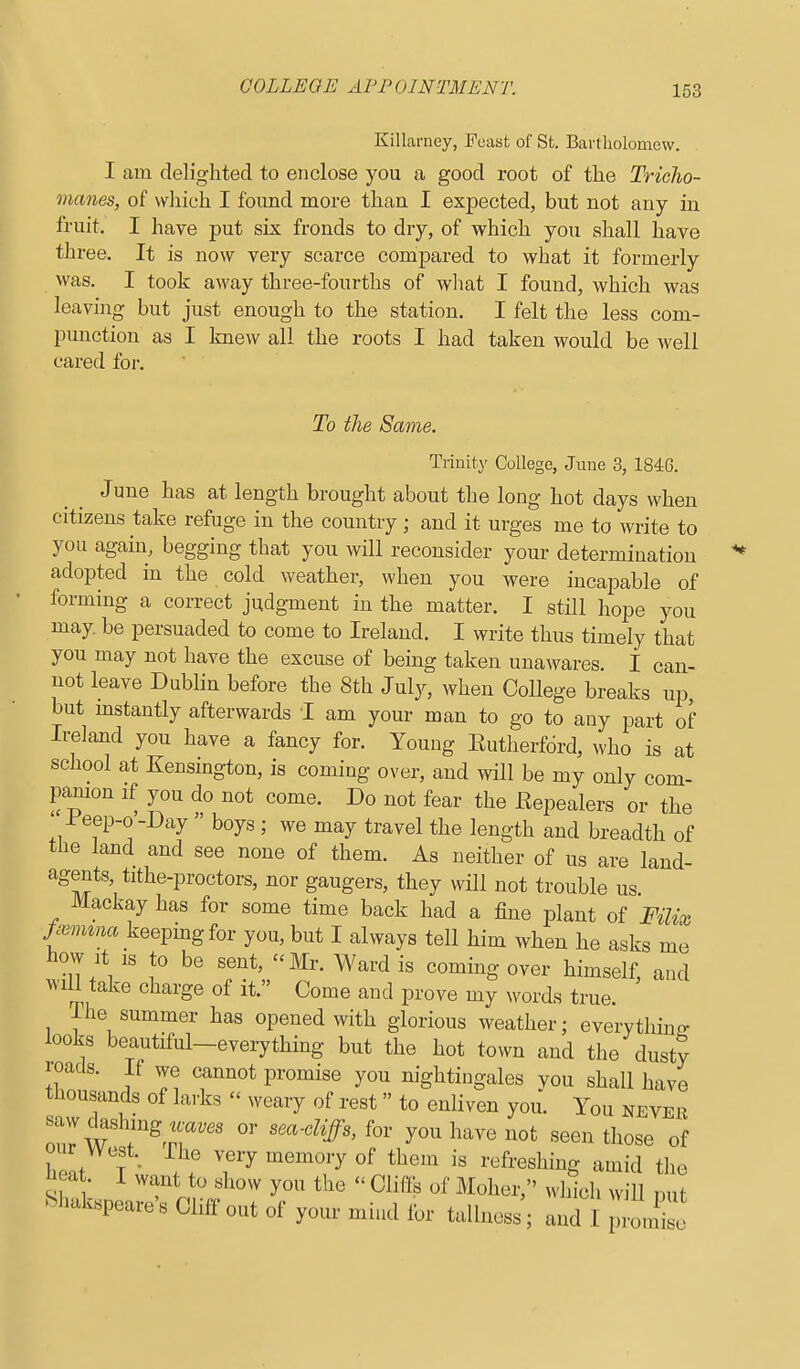 Killarney, Feast of St. Bartholomew. I am delighted to enclose you a good root of the Tricho- manes, of which I found more than I expected, but not any in fruit. I have put six fronds to dry, of which you shall have three. It is now very scarce compared to what it formerly was. I took away three-fourths of what I found, which was leaving but just enough to the station. I felt the less com- punction as I knew all the roots I had taken would be well cared for. To the Same. Trinity College, June 3, 1846. June has at length brought about the long hot days when citizens take refuge in the country; and it urges me to write to you again, begging that you will reconsider your determination adopted in the cold weather, when you were incapable of forming a correct judgment in the matter. I still hope you may be persuaded to come to Ireland. I write thus timely that you may not have the excuse of being taken unawares. I can- not leave Dublin before the 8th July, when College breaks up, but instantly afterwards I am your man to go to any part of Ireland you have a fancy for. Young Eutherfdrd, who is at school at Kensington, is coming over, and will be my only com- panion if you do not come. Do not fear the Kepealers or the ' -Peep-o'-Day  boys ; we may travel the length and breadth of the land and see none of them. As neither of us are land- agents, tithe-proctors, nor gangers, they will not trouble us Mackay has for some time back had a fine plant of Filix j^mina keepmgfor you, but I always tell him when he asks me tow It IS to be sent, Mr. Ward is coming over himself, and will take charge of it. Come and prove my words true. The summer has opened with glorious weather; everything looks beautiful-everything but the hot town and the dusty roads. If we cannot promise you nightingales vou shall have thousands of larks - weary of rest  to enliven you. You never saw dashing « or .ea-diffs, for you have not seen those of our West.^ The very memory of them is refreshing amid the ^eat. I want to show you the  Cliffs of Moher, which will nut ^hakspeare's Cliff out of your mind for tallness ; and I pZse