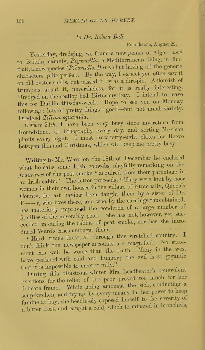 To Dr. Robert Ball. Roundstone, August 22. Yesterday, dredging, we found a new genus of Algse—new to Britain, namely, Pei/wnelUa, a Mediterranean thing, in fine fruit, a.new species (P. horealis, Earv.) but having all the generic characters quite perfect. By the way, I expect you often saw it on old oyster shells, but passed it by as a dirt-pie. A flourish of trumpets about it, nevertheless, for it is really interesting. Dredged on the scallop bed Birterbuy Bay. I intend to leave this for Dublin this-day-week. Hope to see you on Monday following: lots of pretty things—good—but not much variety. Dredged Tellina squamula. October 24th. I have been very busy since my return fi-om Roundstone, at lithography every day, and sorting Mexican plants every night. I must draw forty-eight plates for Eeeve between this and Christmas, which will keep me pretty busy. Writing to Mr. Ward on the 18th of December he enclosed what he calls some Irish cobwebs, playfully remarking on the fragrance of the peat smoke  acquired from their parentage m an Irish cabin. The letter proceeds,  They were knit by poor women in their own houses m the village of Stradbally, Queen's County, the art having been taught them by a sister of Dr. Y r, who lives there, and who, by the earnings thus obtained, has materially improved the condition of a large number of families of the miserably poor. She has not, however, yet suc- ceeded in curing the cabins of peat smoke, nor has she intro- duced Ward's cases amongst them. Hard times these, all through this wretched country, i don't think the newspaper accounts are magnified. No state- ment can weU be worse than the truth. Many in the west have perished with cold and hunger; the evil is so gigantic that it is impossible to meet it fully. During this disastrous winter Mrs. Leadbeater s benevolent exertions for the relief of the poor proved too much for her delicate frame. While going amongst the sick, conducting a soup-kitchen, and trying by every means in her power to keep famine at bay, she heedlessly exposed herself to he se.en y of a bitter frost, and caught a cold, which tormmated in bronchitis.