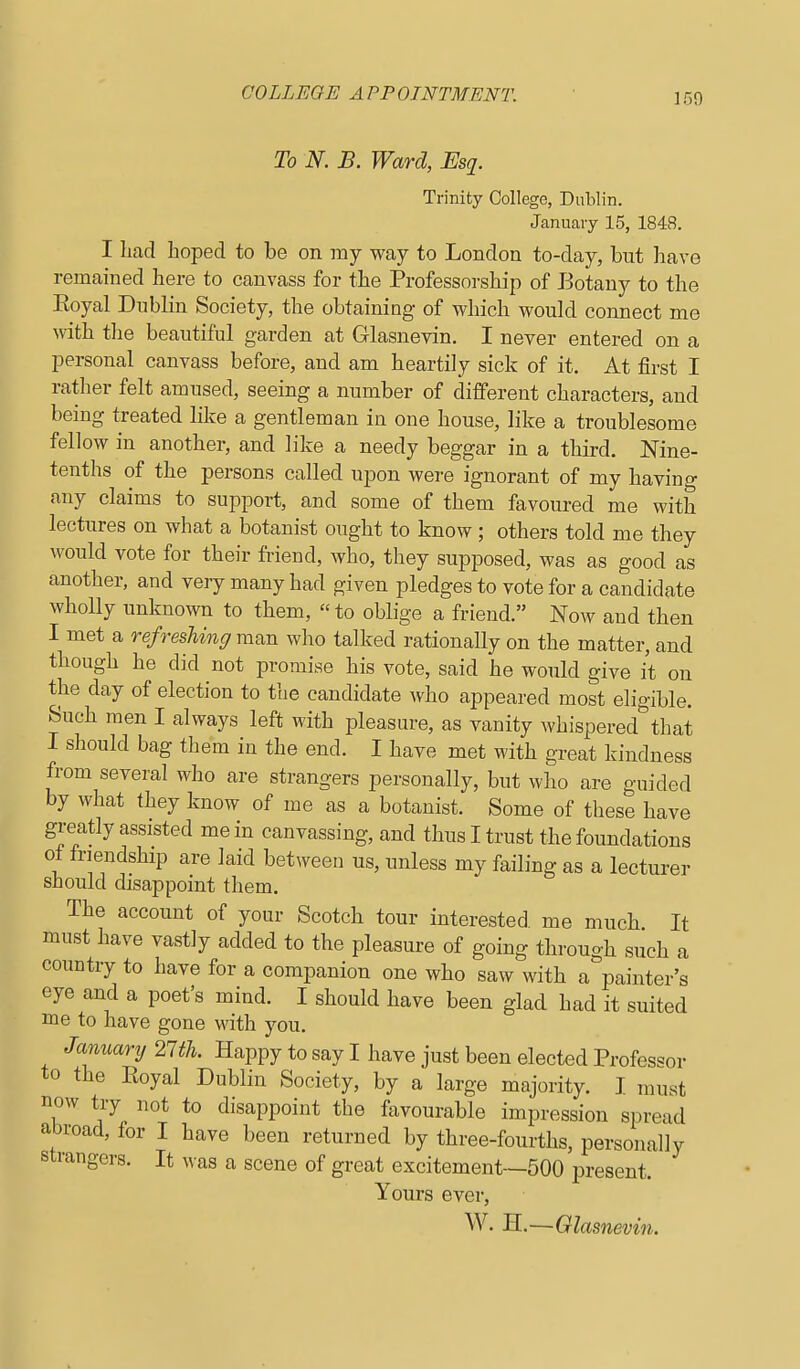 To N. B. Ward, Esq. Trinity College, Dublin. January 15, 1848. I liacl Loped to be on my way to London to-day, but have remained here to canvass for the Professoi-ship of Botany to the Eoyal Dublhi Society, the obtaining of which would connect me with tlie beautiful garden at Glasnevin. I never entered on a personal canvass before, and am heartily sick of it. At first I rather felt amused, seeing a number of different characters, and being treated like a gentleman in one house, like a troublesome fellow in another, and like a needy beggar in a third. Nine- tenths of the persons called upon were ignorant of my having any claims to support, and some of them favoured me with lectures on what a botanist ought to know; others told me they would vote for their friend, who, they supposed, was as good as another, and very many had given pledges to vote for a candidate a friend. Now and then I met a refreshing man who talked rationally on the matter, and though he did not promise his vote, said he would give it on the day of election to the candidate who appeared most eligible. Such men I always left with pleasure, as vanity whispered that I should bag them in the end. I have met with great kindness from several who are strangers personally, but who are guided by what they know of me as a botanist. Some of these have greatly assisted me in canvassing, and thus I trust the foundations ot friendship are laid between us, unless my failing as a lecturer should disappoint them. The account of your Scotch tour interested, me much It must have vastly added to the pleasure of going through such a country to have for a companion one who saw with a^'painter's eye and a poet's mind. I should have been glad had it suited me to have gone with you. Januarij 27th. Happy to say I have just been elected Professor to the Eoyal Dublin Society, by a large majority. I must now try not to disappoint the favourable impression spread abroad, for I have been returned by three-fourths, personally strangers. It was a scene of great excitement—500 present. Yours ever, W. H.—Olasnevin.