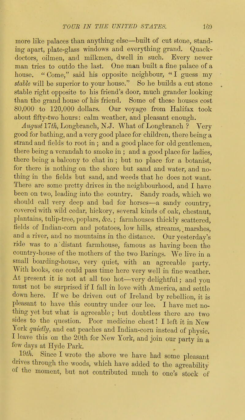 more like palaces than anything else—built of cut stone, stand- ing apart, plate-glass windows and everything grand. Quack- doetoi-s, oilmen, and milkmen, dwell in such. Every newer man tries to outdo the last. One man built a fine palace of a house.  Come, said his opposite neighbour,  I guess my stable will be superior to your house. So he builds a cut stone . stable right opposite to his friend's door, much grander looking than the grand house of his friend. Some of these houses cost 80,000 to 120,000 dollars. Our voyage from Halifax took about fifty-two hours: calm weather, and pleasant enough. August 17th, Longbranch, N.J. What of Longbranch ? Very good for bathing, and a very good place for children, there being a strand and fields to root in; and a good place for old gentlemen, there being a verandah to smoke in ; and a good place for ladies, there being a balcony to chat in ; but no place for a botanist, for there is nothing on the shore but sand and water, and no- thing in the fields but sand, and weeds that he does not want. There are some pretty drives in the neighbourhood, and I have been on two, leading into the country. Sandy roads, which we should call very deep and bad for horses—a sandy country, covered with wild cedar, hickory, several kinds of oak, chestnut, plantains, tulip-tree, poplars, &c.; farmhouses thickly scattered, fields of Indian-corn and potatoes, low hills, streams,^marshes, and a river, and no mountains in the distance. Our yesterday's ride was to a' distant farmhouse, famous as having been the country-house of the mothers of the two Barings. We live in a small boarding-house, very quiet, with an agreeable party. With books, one could pass time here very well in fine weather. At present it is not at all too hot—very delightful; and you must not be surprised if I fall in love with America, and settle down here. If we be driven out of Ireland by rebellion, it is pleasant to have this country under our lee. I have met no- thing yet but what is agreeable; but doubtless thei-e are two sides to the question. Poor medicine chest! I left it in New York quietly, and eat peaches and Indian-corn instead of physic. I leave this on the 20th for New York, and join our party in a few days at Hyde Park. 19^^. Since I wrote the above we have had some pleasant drives through the woods, which have added to the agreability of the moment, but not contributed much to one's stock of