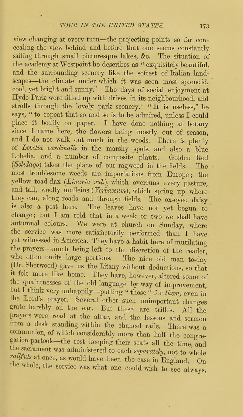 view changing at eveiy turn—the projecting points so far con- cealing the view behind and before that one seems constantly- sailing through small picturesque lakes, &c. The situation of the academy at Westpoint he describes as  exquisitely beautiful, and the surrounding scenery like the softest of Italian land- scapes—the climate under which it was seen most splendid, cool, yet bright and sunny. The days of social enjoyment at Hyde Park were filled up with drives in its neighbourhood, and strolls through the lovely park scenery.'  It is useless, he says,  to repeat that so and so is to be admired, unless I could place it bodily on paper. I have done nothing at botany since I came here, the flowers being mostly out of season, and I do not walk out much in the woods. There is plenty of Lobelia cardinalis in the marshy spots, and also a blue Lobelia, and a number of composite plants. Golden Eod {Solidago) takes the place of om- ragweed in the fields. The most troublesome weeds are importations from Europe; the yellow toad-flax (Linaria vut), which overruns every pasture, and tall, woolly mulleins {Verbascum), which spring up where they can, along roads and through fields. The ox-eyed daisy is also a pest here. The leaves have not yet begun to change; but I am told that in a week or two we shall have autumnal colours. We were at church on Sunday, where the service was more satisfactorily performed than I have yet witnessed in America. They have a habit here of mutilating the prayers—much being left to the discretion of the reader, who often omits large portions. The nice old man to-day (Dr. Sherwood) gave us the Litany without deductions, so that It felt more like home. They have, however, altered some of the quamtnesses of the old language by way of improvement, but I thmk very unhappily—putting  those  for them, even in the Lord's prayer. Several other such unimportant changes grate harshly on the ear. But these are trifles. All the prayers were read at the altar, and the lessons and sermon Irom a desk standing within the chancel rails. There was a communion, of which considerably more than iialf the congre- gation partook—the rest Iceeping their seats all the time and the sacrament was administered to each separately, not to whole milfuh at once, as would have been the case in England On the whole, the service was what one could wish to see always