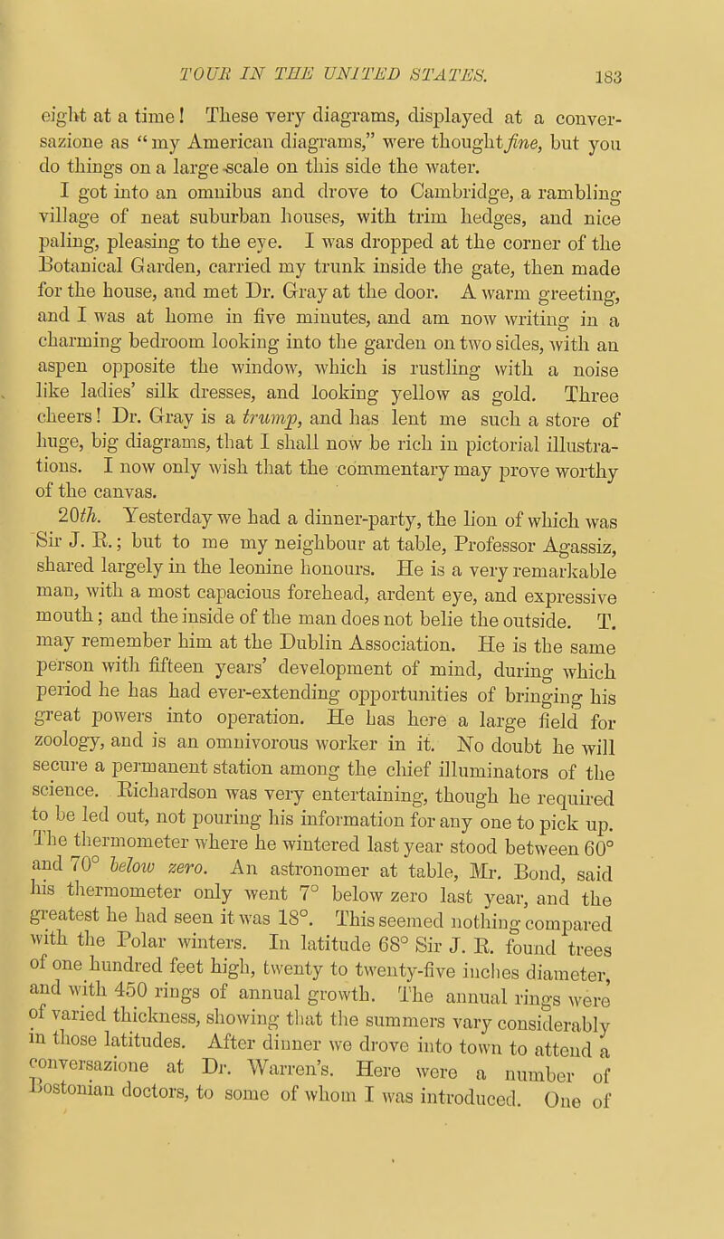 eigl>t at a time! These very diagrams, displayed at a conver- sazione as  my American diagrams, were thouglit/we, but you do things on a large -scale on this side the Avater. I got into an omnibus and drove to Cambridge, a rambling village of neat suburban houses, with trim hedges, and nice paling, pleasing to the eye. I was dropped at the corner of the Botanical Garden, carried my trunk inside the gate, then made for the house, and met Dr. Gray at the door. A warm greeting, and I was at home in five minutes, and am now writing in a charming bedroom looking into the garden on two sides, with an aspen opposite the window, which is rustling with a noise like ladies' silk dresses, and looking yellow as gold. Three cheers! Dr. Gray is a trumf, and has lent me such a store of huge, big diagrams, that I shall now be rich in pictorial illustra- tions. I now only wish that the commentary may prove worthy of the canvas. 2^th. Yesterday we had a dinner-party, the lion of which was Sir J. E.; but to me my neighbour at table. Professor Agassiz, shared largely in the leonine honours. He is a very remarlvable man, with a most capacious forehead, ardent eye, and expressive mouth; and the inside of the man does not belie the outside. T. may remember him at the Dublin Association. He is the same person with fifteen years' dcYelopment of mind, during which period he has had ever-extending opportunities of bringing his great powers into operation. He has here a large field for zoology, and is an omnivorous worker in it. No doubt he will secure a permanent station among the chief illuminators of the science. Eichardson was very entertaining, though he requii-ed to be led out, not pouring his information for any one to pick up. The thermometer where he wintered last year stood between 60° and 70° leloio zero. An astronomer at table, Mr, Bond, said his thermometer only went 7° below zero last year, and the gi-eatest he had seen it was 18°. This seemed nothing compared with the Polar winters. In latitude 68° Sir J. E. found trees of one hundred feet high, twenty to twenty-five inches diameter and with 450 rings of annual growth. The annual rings were of varied thickness, showing that the summers vary considerably m those latitudes. After dinner we drove into town to attend a conversazione at Dr. Warren's. Here were a number of Lostonian doctors, to some of whom I was introduced. One of