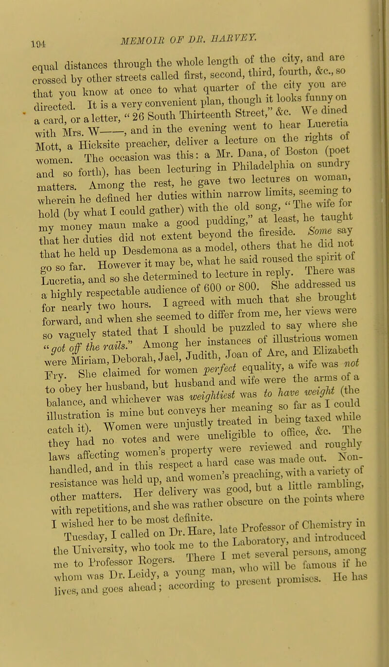 equal distances thi-ough the whole le.gth ot the d^^^ '''^ crossed by other streets called first, second, third, fourth, Ac, so hat you know at once to what quarter of the ci y you a^e d rected. It is a very convenient plan, though ■ looks tunny on „ letter  26 South Thirteenth Street, &c. We dined 12 Z T^-, and in the evening went to hear Lucretia Mott, a Hicksite preacher, deliver a lecture on the rights o wom^n The occLion was this: a Mr. Dana, ot Boston (poet IT so forth), has been lecturing in Philadelphia on sundry matters Am^ng the rest, he gave two lectur^^ on woman where^^ he deflnfd her duties within narrow bmits seeming to iwhat I could gather) with the old t:gh ™v money maun make a good pudding, at least, he taugnt Zther duttes did not extent beyond the A^side Som. say aat he hdd up Desdemona as a model, others that he did not SwaS and when she seemed to differ from me, her yiews were forward, ana wu ^^^^^^ so vaguely stated that i ^^^^^ ^ iUustrious women illustration is mme but ^^^^^yf^^^^nn^ein. taxed while oatch it). Women were unjustly treated m ^^^^^^^ I wished her to ]^^« f professor of Chemistry in Tuesday, I called on J^^  ^^Z^' fL.a)oratory, and introduced the University, who took me to the LaW^^^^ ^^^^^^^^^ me to Professor Eogers. There 1 me , ^^^^^^^^ ^,hom was Dr. Leidy. a y^^'fJl^'^J^^^,,, p,on.ises. He has lives, and goes ahead; accordmg to picscnt p