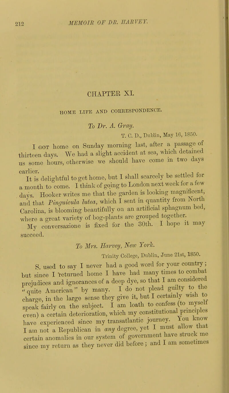 CHAPTER XL HOME LIFE AND COERESPONDENCE. To Br. A. Gray. T. a D.. DuMin, May 16, 1850. I GOT liome on Sunday morning last, after a passage of thirteen days. We had a slight accident at sea, which detained us some hours, otherwise we should have come m two days earlier. ..^^t It is delightful to get home, but I shall scarcely be settled tor a month to come. I think of going to London next week for a ie^y days Hooker writes me that the garden is lookmg magnificent, and that Pinguicula lutea, which I sent in quantity from iSorth Carolina, is blooming beautifully on an artificial sphagnum bed, where a great variety of bog-plants are grouped together. My conversazione is fixed for the 30th. I hope it may succeed. To Mrs. Earveij, New YorJc. Trinity College, Dutlin, June 21st, 1850. S used to say I never had a good word for your country; but since I l-eturned home I have had many times to combat preiudices and ignorances of a deep dye, so that I am considered -quite American by many. I do not plead guilty to the charge, in the large sense they give it, but I certainly wish to speak fairly on the subject. I am loath to confess (to myself even) a certain deterioration, which my constitutional principles have experienced since my transatlantic journey. 1 ou know I am not a Republican in any degree, yet I must allow that certain anomalies in our system of government have struck me since my return as they never did before ; and I am sometimes