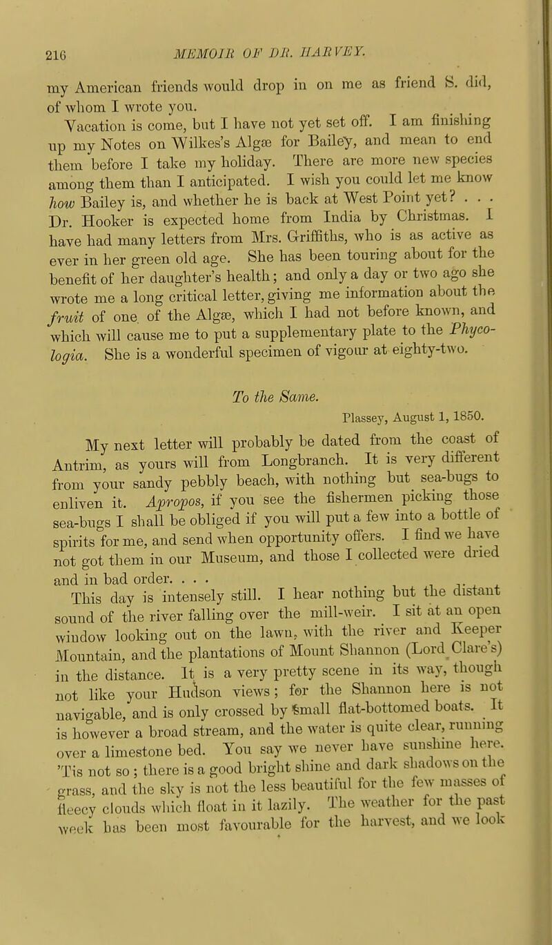 ray American friends would drop in on me as friend S. did, of whom I wrote yoxi. Yacation is come, but I have not yet set off. I am finishing up my Notes on Wilkes's Alga3 for Bailey, and mean to end them before I take my holiday. There are more new species among them than I anticipated. I wish you could let me know liow Bailey is, and whether he is back at West Point yet? . . . Dr. Hooker is expected home from India by Christmas. I have had many letters from Mrs. Griffiths, who is as active as ever in her green old age. She has been touring about for the benefit of ber daughter's health; and only a day or two ago she wrote me a long critical letter, giving me information about the fruit of one. of the Algaj, which I had not before known, and which will cause me to put a supplementary plate to the Phyco- logia. She is a wonderful specimen of vigour at eighty-two. To the Same. Plassey, August 1, 1850. My next letter will probably be dated from the coast of Antrim, as yours will from Longbranch. It is very different from your sandy pebbly beach, with nothing but sea-bugs to enliven it. Afropos, if you see the fishermen picking those sea-bugs I shall be obliged if you will put a few into a bottle of spirits for me, and send when opportunity offers. I find we have not got them in our Museum, and those I coUected were dried and in bad order. ... , i j • x * This day is intensely still. I hear nothing but the distant sound of the river falling over the mill-weir. I sit at an open window looking out on the lawn, with the river and Keeper Mountain, and the plantations of Mount Shannon (Lord^ Clare's) ill the distance. It is a very pretty scene in its way, though not like your Huc\son views; for the Shannon here is not navicrable, and is only crossed by ^mall flat-bottomed boats. It is however a broad stream, and the water is quite clear, running over a limestone bed. You say we never have sunshine here. 'Tis not so ; there is a good bright shine and dark shadows on the ' grass, and the sky is not the less beautiful for the few masses of fleecy clouds which float in it lazily. The weather for the past week has been most favourable for the harvest, and we look