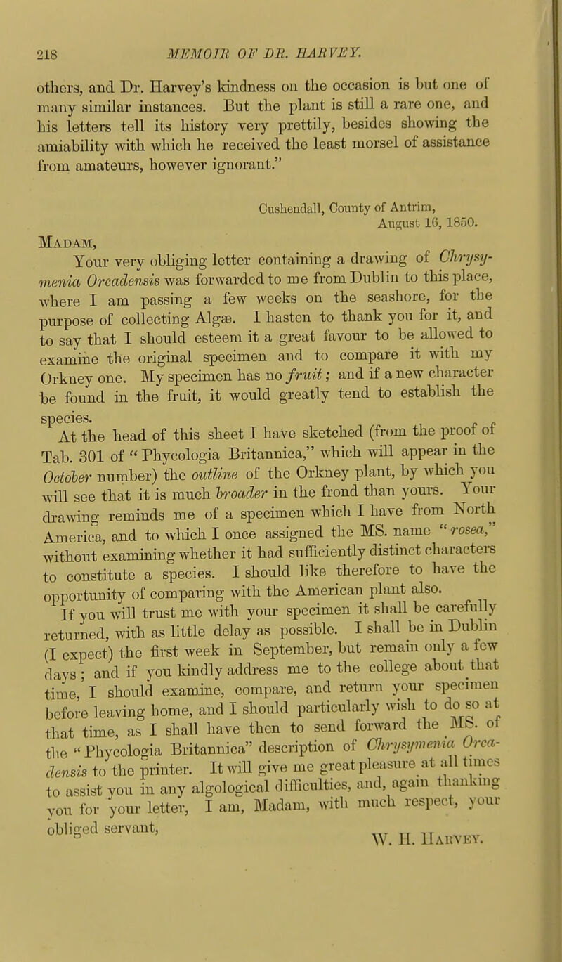 others, and Dr. Harvey's Idndness on the occasion is but one of many similar instances. But the plant is still a rare one, and his letters tell its history very prettily, besides showing the amiability with which he received the least morsel of assistance from amateurs, however ignorant. Cushendall, County of Antrim, August 16, 1850. Madam, Your very obliging letter containing a drawing of Chrysy- menia Orcadensis y^^s, forwarded to me from Dublin to this place, where I am passing a few weeks on the seashore, for the purpose of collecting Algse. I hasten to thank you for it, and to say that I should esteem it a great favour to be allowed to examine the original specimen and to compare it with my Orkney one. My specimen has no fruit; and if a new character be found in the fruit, it would greatly tend to establish the species. At the head of this sheet I haVe sketched (from the proof ot Tab. 301 of  Phycologia Britannica, which will appear in the October number) the outline of the Orkney plant, by which you will see that it is much hroader in the frond than youi's. Your drawing reminds me of a specimen which I have from North America, and to which I once assigned tlie MS. name rosea, without examining whether it had sufficiently distinct characters to constitute a species. I should like therefore to have the opportunity of comparing with the American plant also. If you will trust me with your specimen it shall be carefully returned, with as little delay as possible. I shall be in Dublin (I expect) the first week in September, but remain only a few days ; and if you kindly addi-ess me to the college about that time' I should examine, compare, and return your specimen before leaving home, and I should particularly wish to do so at that time, as I shall have then to send forward the Mb. ot the Phycologia Britannica description of airysymema Orca- densis to the printer. It will give me great pleasure^ at all times to assist you in any algological difficulties, and, again thanking you for your letter, I am, Madam, with much respect, your obliged servant, ^^^^