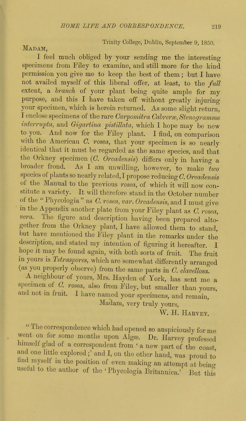 Trinity College, Dublin, September 9, 1850. Madam, I feel mucli obliged by your sending me tbe interesting specimens from Filey to examine, and still more for the kind permission you give me to keep tbe best of them; but I have not availed myself of this liberal offer, at least, to the full extent, a branch of your plant being quite ample for my purpose, and this I have taken off withont greatly injuring yom- specimen, which is herein returned. As some slight return, I enclose specimens of the rare Carpomitra Cabrera, Stenogramme interrib^ta, and Gigartina pistillata, which I hope may be new to you. And now for the Filey plant. I find, on comparison with the American C. rosea, that your specimen is so nearly identical that it must be regarded as the same species, and that tlie Orkney specimen {C. Orcadensis) differs only in having a broader frond. As I am unwilling, however, to make two species of plants so nearly related,! propose reducing G. Orcadensis of the Manual to the previous rosea, of which it will now con- stitute a variety. It will therefore stand in the October number of the  Phycologia  as G. rosea, var. Orcadensis, and I must give in the Appendix another plate from your Filey plant as G. rosea, vera. The figure and description liaving been prepared alto- gether from the Orkney plant, I have allowed them to stand, but have mentioned the Filey plant in the remai-ks under the description, and stated my intention of figuring it hereafter. I hope it may be found again, with both sorts of fruit. The fruit in yours is Tetraspores, which are somewhat differently arranged (as you properly observe) from the same parts in G. clavellosa. A neighbour of yours, Mrs. Hayden of York, has sent me a specimen of O. rosea, also from Filey, but smaUer than yours, and not m fruit. I have named your specimens, and remain, Madam, very truly yom-s, W. H. Haevey.  The correspondence whicli had opened so auspiciously for me went on for some months upon Algce. Dr. Harvey professed himself glad of a correspondent from ' a new part of the coast and one little explored;' and I, on the other hand, was proud to' find myself m the position of even making an attempt at bein- useful to the author of the 'Phycologia Britanuica.' But thS