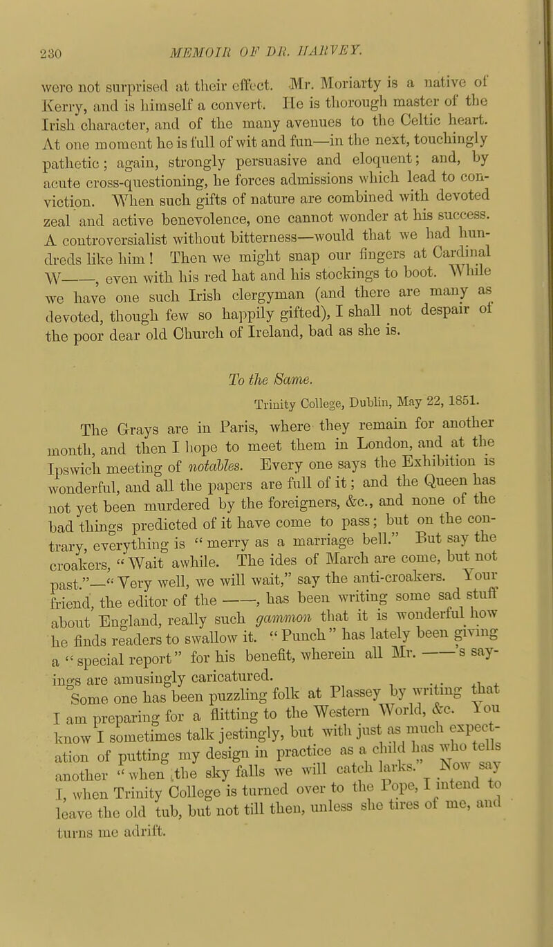 were not sarprised at their effect. Mr. Moriavty is a native of Kerry, and is himself a convert. He is thorough master of the Irish character, and of the many avenues to tlie Celtic heart. At one moment he is full of wit and fun—in the next, touchingly pathetic; again, strongly persuasive and eloquent; and, by acute cross-questioning, he forces admissions which lead to con- viction. When such gifts of nature are combined with devoted zeal and active benevolence, one cannot wonder at his success. A controversialist without bitterness—would that we had hun- dreds like him! Then we might snap our fingers at Cardmal W , even with his red hat and his stockings to boot. While we have one such Irish clergyman (and there are many as devoted, though few so happily gifted), I shall not despair ot the poor dear old Church of Ireland, bad as she is. To the Same. Trinity College, Dublin, May 22, 1851. The Grays are in Paris, where they remain for another month, and then I hope to meet them in London, and at the Ipswich meeting of notalles. Every one says the Exhibition is wonderful, and all the papers are full of it; and the Queen has not yet been murdered by the foreigners, &c., and none of the bad things predicted of it have come to pass; but on the con- trary, everything is  merry as a marriage bell. But say the croakers, Wait awhile. The ides of March are come, but^not past— Yery well, we will wait, say the anti-croakers. Your friend, the editor of the , has been writing some sad stuff about England, really such gammon tliat it is wonderful how he finds readers to swallow it.  Punch  has lately been giving a special report for his benefit, wherein all Mr. s say- ings are amusingly caricatured. Some one has been puzzling folk at Plassey by writing that I am preparing for a flitting to the Western World, &c. lou know I sometimes talk jestingly, but with just as much expec - ation of putting my design in practice as a child has who tells another when .the sky falls we will catch larks. Now say I, when Trinity CoUege is turned over to the Pope, I intend to leave the old tub, but not till then, unless she tires of me, and turns me adrift.