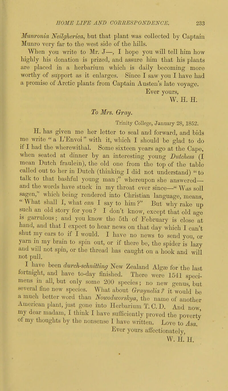 Mxmronia Neilglieriea, but that plant was collected by Captain Munro very far to tlie west side of the hills. When you write to Mr. J—, I hope you will tell him how highly his donation is prized, and assure him that his plants are placed in a herbarium which is daily becoming more worthy of support as it enlarges. Since I saw you I have had a promise of Arctic plants from Captain Austen's late voyage. Ever yours, W. H. H. To Mrs. Gray. Trinity College, January 28, 1852. H. has given me her letter to seal and forward, and bids me write  a L'Envoi with it, which I should be glad to do if I had the wherewithal. Some sixteen years ago at the Cape, when seated at dinner by an interesting young Dutchess (I mean Dutch fraulein), the old one from the top of the table called out to her in Dutch (thinking I did not understand)  to talk to that bashful young man; whereupon she answered— and the words have stuck in my throat ever since— Was soli sagen, which being rendered mto Christian language, means,  What shall I, what can I say to him ? But why rake up such an old story for you? I don't know, except that old age is garrulous; and you know the 5th of February is close at hand, and that I expect to hear news on that day which I can't shut my ears to if I would. I have no news to send you, or yarn in my brain to spin out, or if there be, the spider is llzy and will not spin, or the thread has caught on a hook and will not pull. I have been durch-schniiting New Zealand Algfe for the last fortnight, and have to-day finished. There were 1541 speci- mens in all, but only some 200 species; no new genus, but several fine new species. Wliat about Graynelia ? it would be a much better word than Nowodworshja, the name of another American plant, just gone into Herbarium T. C. D. And now my dear madam, I think I have sufficiently proved the poverty of my thoughts by the nonsense I have written. Love to Asa. Ever yours affectionately, W. H. H.