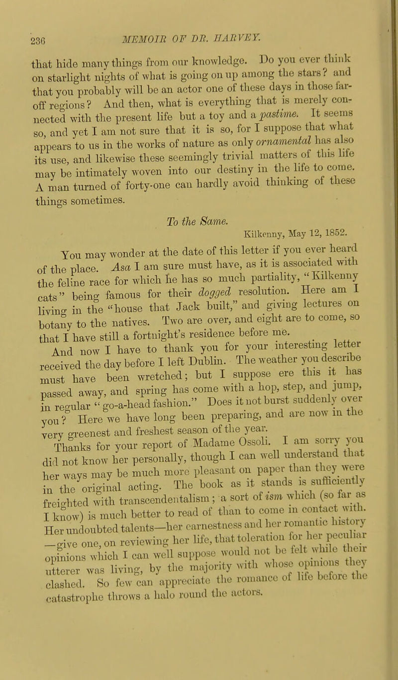 that hide many things from our knowledge. Do you ever think on starhght nights of what is going onnp among the stars? and that you probably will be an actor one of these days in those lar- off reo-ions? And then, what is everything that is merely con- nected with the present life but a toy and a pastivie. It seems so and yet I am not sure that it is so, for I suppose that what appears to us in the works of nature as only ornamental has also its use, and likewise these seemingly trivial matters of this life may be intimately woven into our destiny in the life to come. A man turned of forty-one can hardly avoid thinking of these things sometimes. To the Same. Killienny, May 12, 1852. You may wonder at the date of this letter if you ever heard of the place Asa I am sure must have, as it is associated with the feline race for which he has so much partiality, Kilkenny cats being famous for their dogged resolution. Here am 1 Hving in the house that Jack built, and giving lectures on botany to the natives. Two are over, and eight are to come, so that I have still a fortnight's residence before me And now I have to thank you for your mterestmg letter received the day before I left Dublm. The weather you describe must have been wretched; but I suppose ere this it has Tjassed away, and spring has come with a hop, step and jump, rre.ular go-a-heacl fashion. Does it not burst suddenly over you? Here we have long been preparing, and are now m the verv ffreenest and freshest season of the year. Thanks for your report of Madame Ossoli. I am sorry you did not know her personally, though I can well understand that her ways may be much more pleasant on paper than they were in the original acting. The book as it stands is sufficiently freighted with transcendentahsm; a sort of which (so far as I kSow) is much better to read of than to come in contact with. Herunc oubtedtalents-her earnestness and her romantic history -give one, on reviewing her life, that toleration for her peculiar opfn ons which I can well suppose would not be felt while their le e was living, by the majority with whose oi-o- they clashed. So few can appreciate the romance of hfe before the catastrophe throws a halo round the actors.