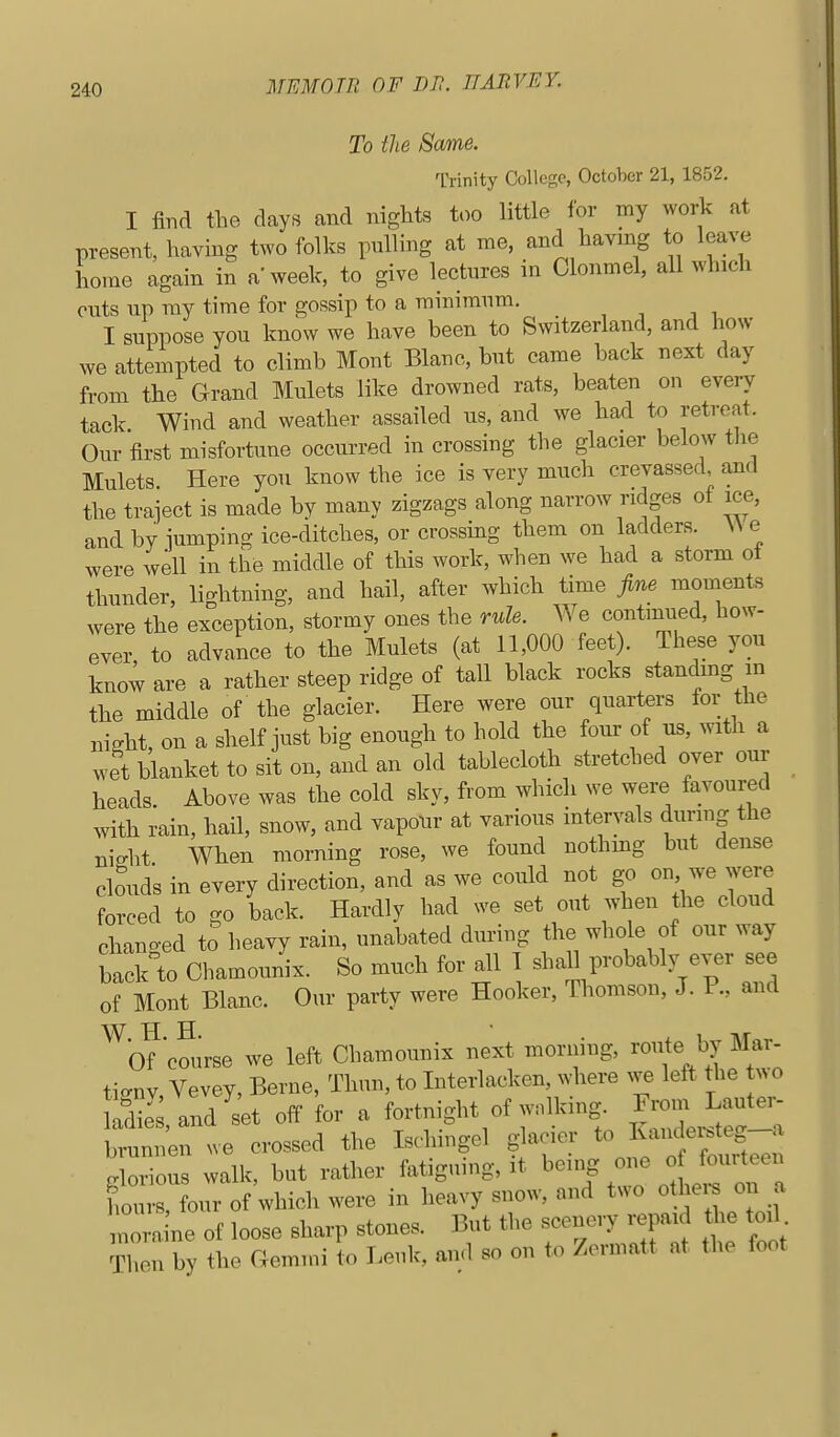 To the Same. Trinity College, October 21, 1852. I find tlie days and nights too little for my work at present, having two folks pulling at me, and having to leave home again in a'week, to give lectures in Olonmel, all which cuts up ray time for gossip to a minimum, I suppose you know we have been to Switzerland, and how we attempted to climb Mont Blanc, but came back next day from the Grand Mulets like drowned rats, beaten on every tack. Wind and weather assailed us, and we haxi to retreat. Our first misfortune occurred in crossing the glacier below tlie Mulets Here you know the ice is very much crevassed, and the traject is made by many zigzags along narrow ridges of ice, and by lumping ice-ditches, or crossmg them on ladders. \\ e were well in the middle of this work, when we had a storm ol thunder, lightning, and hail, after which time fine moments were the exception, stormy ones the rule. We contimied, how- ever to advance to the Mulcts (at 11,000 feet). These you know are a rather steep ridge of tall black rocks standmg in the middle of the glacier. Here were our quarters for the night, on a shelf just big enough to hold the four of us, with a wet blanket to sit on, and an old tablecloth stretched over our heads. Above was the cold sky, from which we were favoured with rain, hail, snow, and vapour at various intervals during the ni.ht When morning rose, we found nothmg but dense cbuds in every direction, and as we could not go on we were forced to go back. Hardly had we set out when the cloud changed to heavy rain, unabated during the whole of our way back to Ohamounix. So much for all 1 shaH probably ever see of Mont Blanc. Our party were Hooker, Thomson, J. P., and ^^bf cmirse we left Chamounix next morning, route by Mar- tignv, Vevey, Berne, Thun, to Interlacken, where we leit the wo Siand^et off for a fortnight of walking.^ ^^^^ brunnen we crossed the Ischmgel glacier to Kandei^teg a ^Zol walk, but rather fatiguing, it ^emg one o fo^^^^ hours, four of which were in heavy snow, and two oth^^ ^ ^ nora ne of loose sharp stones. But the scenery repaid the toil Then by the Gemmi to Lenk', and so on to Zermatt at the foot