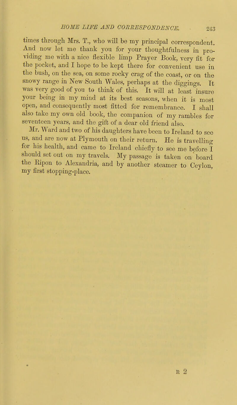 times throngli Mrs, T., who will be my principal correspondent And now let me thank you for your thoughtfulness in pro- viding me with a nice flexible limp Prayer Book, very fit for the pocket, and I hope to be kept there for convenient use in the bush, on the sea, on some rocky crag of the coast, or on the snowy range in New South Wales, perhaps at tlae diggings. Tt was veiy good of you to think of this. It will at least insure your being in my mind at its best seasons, when it is most open, and consequently most fitted for remembrance. I shall also take my own old book, the companion of my rambles for seventeen years, and the gift of a dear old friend also. Mr. Ward and two of his daughters have been to Ireland to see us, and are now at Plymouth on their return. He is travelling for his health, and came to Ireland chiefly to see me before I should set out on my travels. My passage is taken on'board the Eipon to Alexandria, and by another steamer to Ceylon, my first stopping-place. R 2