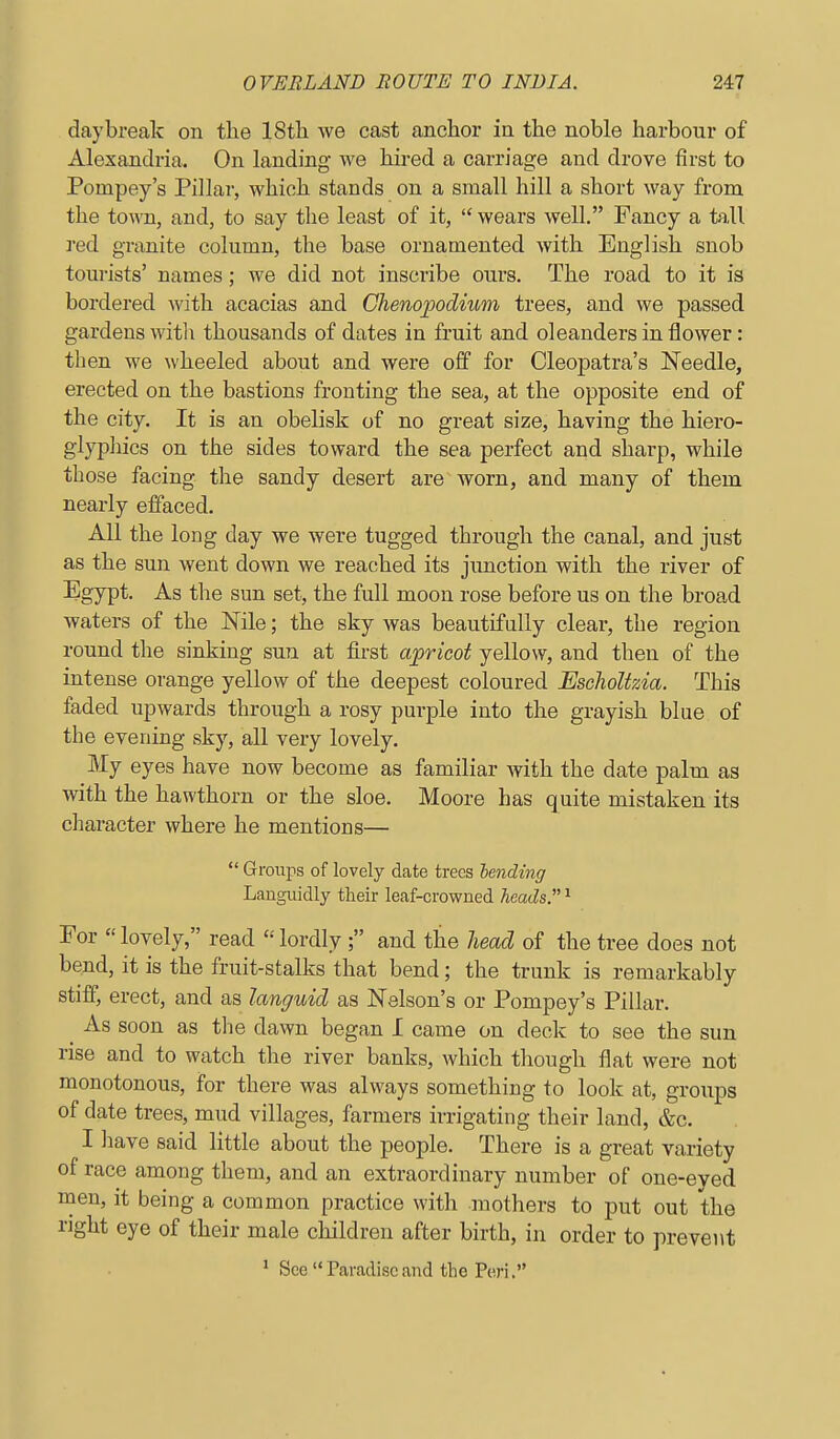 daybreak on the 18th we cast anchor in the noble harbour of Alexandria. On landing we hired a carriage and drove first to Pompey's Pillar, which stands on a small hill a short way from the town, and, to say the least of it,  wears well. Fancy a tall red granite column, the base ornamented with. English snob tourists' names; we did not inscribe ours. The road to it is bordered with acacias and Chenopodmm trees, and we passed gardens witli thousands of dates in fruit and oleanders in flower: then we wheeled about and were off for Cleopatra's Needle, erected on the bastions fronting the sea, at the opposite end of the city. It is an obelisk of no great size, having the hiero- glypliics on the sides toward the sea perfect and sharp, while those facing the sandy desert are worn, and many of them nearly effaced. All the long day we were tugged through the canal, and just as the sun went down we reached its junction with the river of Egypt. As the sun set, the full moon rose before us on the broad waters of the Nile; the sky was beautifully clear, the region round tlie sinking sun at first apricot yellow, and then of the intense orange yellow of the deepest coloured EsclioUvAa. This faded upwards through a rosy purple into the grayish blue of the evening sky, all very lovely. My eyes have now become as familiar with the date palm as with the hawthorn or the sloe. Moore has quite mistaken its character where he mentions—  Groups of lovely date trees lending Languidly their leaf-crowned heads.^' ^ For  lovely, read  lordly ; and the head of the tree does not bend, it is the fruit-stalks that bend; the trunk is remarkably stiff, erect, and as languid as Nelson's or Pompey's Pillar. ^ As soon as the dawn began I came on deck to see the sun rise and to watch the river banks, which though flat were not monotonous, for there was always something to look at, groups of date trees, mud villages, farmers irrigating their land, &c. I have said little about the people. There is a great variety of race among them, and an extraordinary number of one-eyed men, it being a common practice with mothers to put out the right eye of their male children after birth, in order to prevent ' See Paradiseand the Peri,