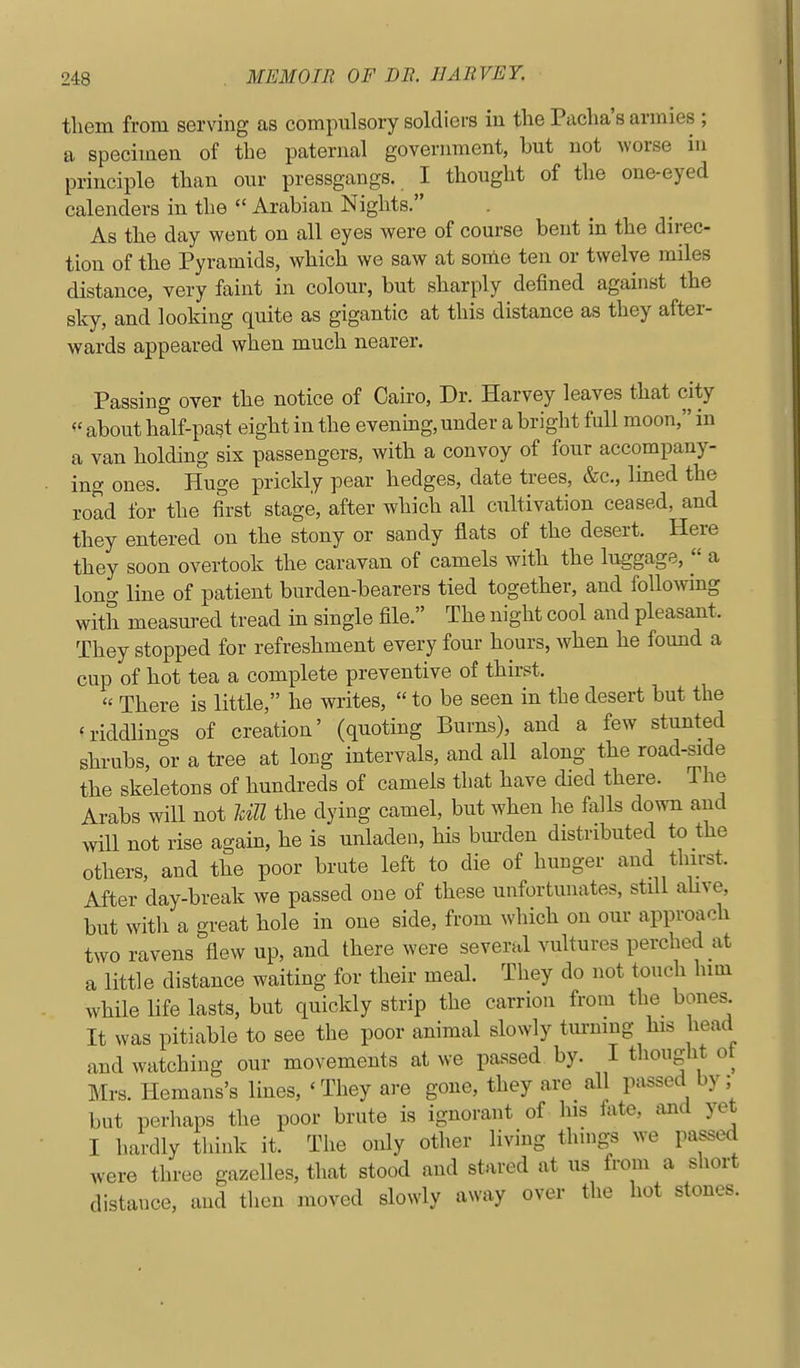 them from serving as compulsory soldiers in the Pacha's armies ; a specimen of the paternal government, but not worse in principle than our pressgangs. I thought of the one-eyed calenders in the  Arabian Nights. As the day went on all eyes were of course bent in the direc- tion of the Pyramids, which we saw at some ten or twelve miles distance, very faint in colour, but sharply defined against the sky, and looking quite as gigantic at this distance as they after- wards appeared when much nearer. Passing over the notice of Cairo, Dr. Harvey leaves that city about half-past eight in the evening, under a bright full moon, in a van holding six passengers, with a convoy of four accompany- ing ones. Huge prickly pear hedges, date trees, &c., Imed the road for the first stage, after which all cultivation ceased, and they entered on the stony or sandy flats of the desert. Here they soon overtook the caravan of camels with the luggage,  a long line of patient burden-bearers tied together, and following with measured tread in single file. The night cool and pleasant. They stopped for refreshment every four hours, when he found a cup of hot tea a complete preventive of thirst. « There is little, he writes,  to be seen in the desert but the 'riddlino-s of creation' (quoting Burns), and a few stunted shrubs, or a tree at long intervals, and all along the road-side the skeletons of hundreds of camels that have died there. The Arabs will not Idll the dying camel, but when he falls down and will not rise again, he is unladen, his bm-den distributed to the others, and the poor brute left to die of hunger and thirst. After day-break we passed one of these unfortmiates, still ahve, but witli a great hole in one side, from which on our approach two ravens flew up, and there were several vultures perched at a little distance waiting for their meal. They do not touch hini while life lasts, but quickly strip the carrion from the bones It was pitiable to see the poor animal slowly tm-mng his head and watching our movements at we passed by. I thought ot Mrs. Hemans's lines, 'They are gone, they are all passed by; but perhaps the poor brute is ignorant of his fete, and yet I hardly think it. The only other living things we passed were three gazelles, that stood and stared at us from a short distance, and then moved slowly away over the hot stones.