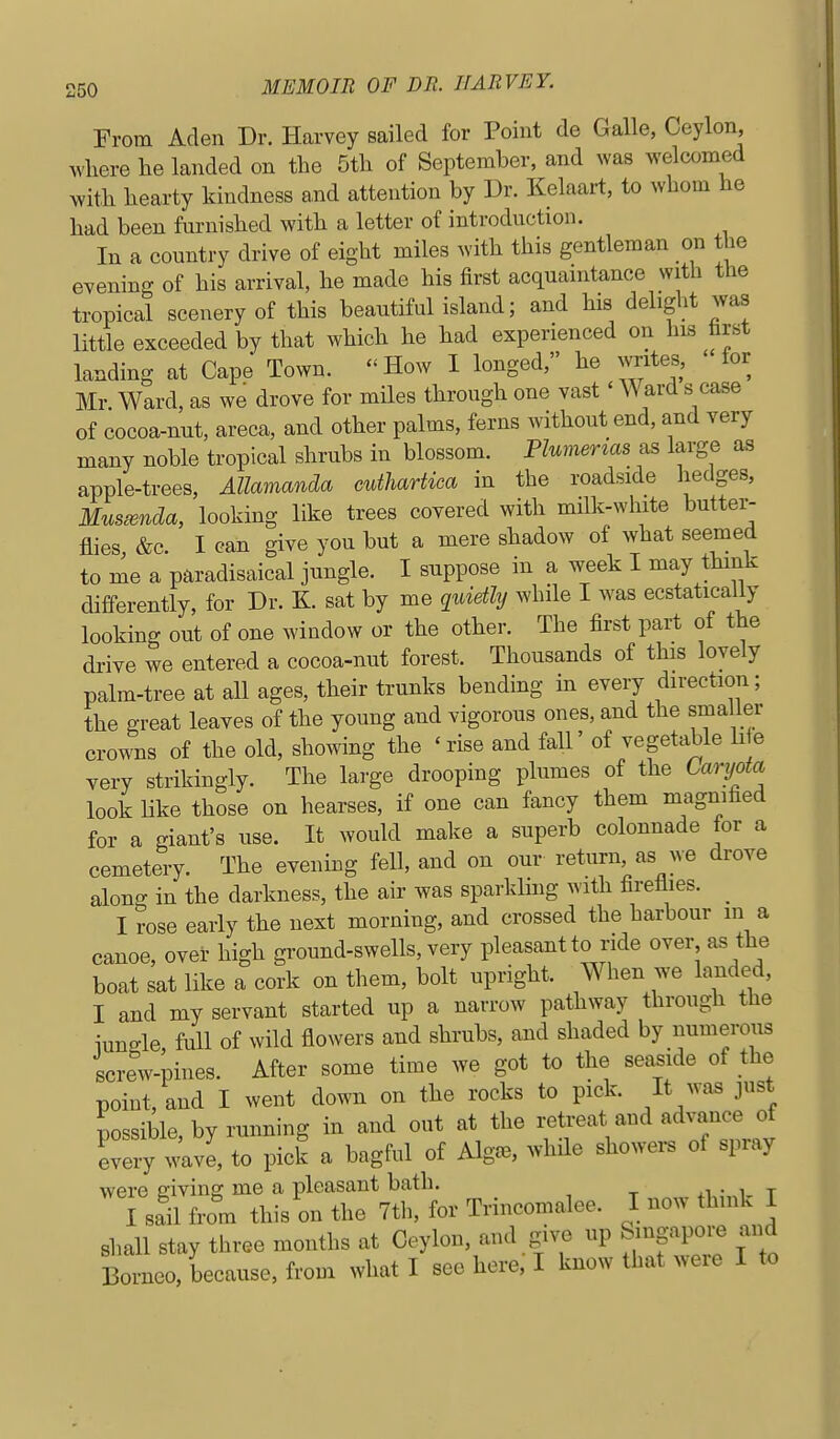 From Aden Dr. Harvey sailed for Point de Galle, Ceylon ^vllere he landed on the 5th of September, and was welcomed with hearty kindness a,nd attention by Dr. Kelaart, to whom he had been furnished with a letter of introduction. In a country drive of eight miles with this gentleman on the evening of his arrival, he made his first acquaintance with the tropical scenery of this beautiful island; and his delight was little exceeded by that which he had experienced on hLS hrst landing at Cape Town. How I longed, he writes, for Mr. Ward, as we drove for miles through one vast' Ward s case of cocoa-nut, areca, and other palms, ferns without end, and very many noble tropical shrubs in blossom. PUmenas as large as apple-trees, Allamanda cuthartiea in the roadside hedges, Musmnda, looking like trees covered with milk-white buttei'- flies &c. I can give you but a mere shadow of what seemed to me a paradisaical jungle. I suppose in a week I may think differently, for Dr. K. sat by me quietly while I was ecstatically looking out of one window or the other. The first part of the drive we entered a cocoa-nut forest. Thousands of this lovely palm-tree at all ages, their trunks bending in every direction; the great leaves of the young and vigorous ones, and the smaller crowns of the old, showing the ' rise and fall' of vegetable li e very strikingly. The large drooping plumes of the Caryota look Hke those on hearses, if one can fancy them magnified for a giant's use. It would make a superb colonnade for a cemetery. The evening fell, and on our return as we drove along in the darkness, the air was sparlding with firetiies. _ I rose early the next morning, and crossed the harbour in a canoe, over high ground-swells, very pleasant to ride over as the boat sat like a cork on them, bolt upright. When we landed, I and my servant started up a narrow pathway through the iungle full of wild flowers and shrubs, and shaded by numerous screw-pines. After some time we got to the seaside of the point, and I went down on the rocks to pick. It was just possible, by running in and out at the retreat and advance of every wavl, to pick a bagful of Alg.^, ^vhde showers of spray were giving me a pleasant bath. I sail from this on the 7tli, for Trincomalee. I now think I shall stay three months at Ceylon, and give up Singapore and Borneo, because, from what I see here, I know that were I to