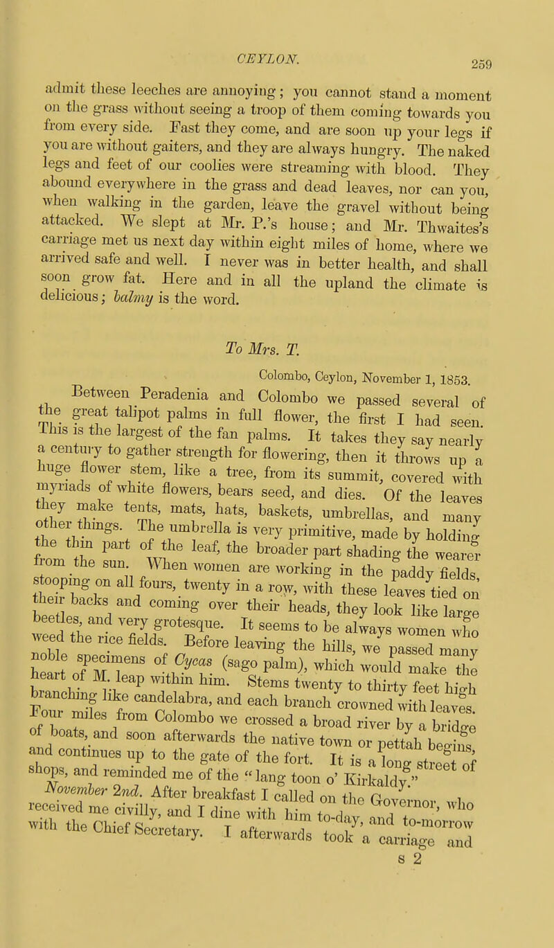 admit these leeches are annoying ; you cannot stand a moment on the grass without seeing a troop of them coming towards you from every side. Fast tliey come, and are soon up your legs if you are without gaiters, and they are always hungry. The naked legs and feet of oui- coolies were streaming with blood. They abound everywhere in the grass and dead leaves, nor can you, when walking in the garden, leave the gravel without being attacked. We slept at Mr. P.'s house; and Mr. Thwaites's carriage met us nest day within eiglit miles of home, where we arnved safe and weU. I never was in better health, and shall soon grow fat. Here and in all the upland the climate is delicious; Icdmy is the word. To Mrs. T. Colombo, Ceylon, November 1, 1853 Between Peradenia and Colombo we passed several of the great tahpot palms in full flower, the first I had seen. This s the largest of the fan palms. It takes they say nearly a century to gather strength for flowering, then it throws up a huge flower stem like a tree, from its summit, covered with myriads of white flowers, bears seed, and dies. Of the leaves othir ^'^^'i' '^t' t^'' and many othe things. The umbrella is very primitive, made by holding the thin part of the leaf, the broader part shading the weaiS from the sun. When women are working in the paddv fieTds stooping on all fours, twenty in a ro^, with these Ws'tied on their backs and coming over their heads, they look like large beetles and very grotesque. It seems to be always women who weed the rice fields. Before leaving the hills, we^ prssTmlny woTmT: °'ti?T- ^-^.^p^^-)'-^-h\vourdmirth^ heart of M leap withm him. Stems twenty to thirty feet hio-h branching like candelabra, and each branch crowned witTws Four miles from Colombo we crossed a broad river by a bTdge of boats and soon afterwards the native town or pettah be^S and continues up to the gate of the fort. It is a W stre:^f 8 2