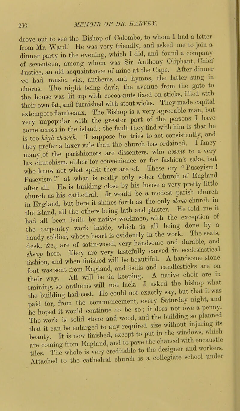 drove out to see the Bishop of Colombo, to whom I had a letter from Mr. Ward.' He was very friendly, and asked me to join a dinner party in the evening, which I did, and found a company of seventeen, among whom was Sir Anthony Oliphant, Chief Justice, an old acquaintance of mine at the Cape. After dinner yje had music, viz., anthems and hymns, the latter sung m chorus. The night being dark, the avenue from the gate to the house was lit up with cocoa-Jiuts fixed on sticks, filled with their own fat, and furnished with stout wicks. They made capital extempore flambeaux. The Bishop is a very agreeable man but very unpopular with the greater part of the persons I have come across in the island: the fault they find with him is that he is too high church. I suppose he tries to act consistently, and they prefer a laxer rule than the church has ordained. I fancy many of the parishioners are dissenters, who assent to a very lax churchism, either for convenience or for fashion's sake, but who know not what spirit they are of. These cry  Puseyism Puseyism ! at what is really only sober Church of England after all He is building close by his house a very pretty bttle church as his cathedral. It would be a modest parish chui-ch in England, but here it shines forth as the only stone church m the island, all the others being lath and plaster. He told me it had all been built by native workmen, with the exception ot the carpentry work inside, which is all being done by a handy soldier, whose heart is evidently in the work The seats desk &c., are of satin-wood, very handsome and durable, and cheap here. They are very tastefully carved in ecclesiastical fashbn, and when finished will be beautifuh A handsome stone font was sent from England, and bells and candlesticks are on tbeir way. AH will be in keeping. A native choir are m training, so anthems will not lack. I asked the bishop what the building had cost. He could not exactly say, but that it was paid for from the commencement, every Saturday night, and he hoped it would continue to be so; it does not owe a penny. The work is solid stone and wood, and the building so planned that it can be enlarged to any required size ^^^hout injim.ig its beauty. It is now finished, except to put in the windows, ^^hl h are coming from England, and to pave the chancel with encaust.c tiles. The whole is very creditable to the designer and workers. Attached to the cathedral church is a collegiate school under