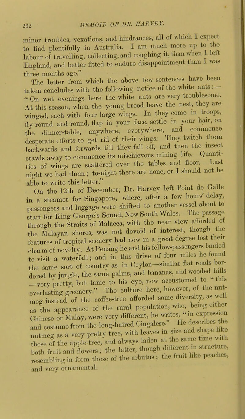 minor troubles, vexations, and hindrances, all of which I expect to find plentifully in Australia. I am much more up to the labour of travelling, collecting, and roughing it, tlian when i lett England, and better fitted to endure disappomtment than i was three months ago. The letter from which the above few sentences have been taken concludes with the following notice of the white ants:—  On wet evenings here the white ants are very troublesome. At this season, when the young brood leave the nest, they are winged, each with four large wings. In they come m troops, fly round and round, flap in your face, settle m your hau-, on the dinner-table, anywhere, everywhere, and commence desperate efforts to get rid of their wings. They twitch them backwards and forwards till they fall off, and then the insect crawls away to commence its mischievous mmmg lite. Quanti- ties of wino-s are scattered over the tables and floor. Last night we had them; to-night there are none, or I should not be able to write this letter. . n • . z n ^^ On the 12th of December, Dr. Harvey left Point de Galle in a steamer for Singapore, where, after a few hours' delay, passengers and luggage were shifted to another vessel about to start for King George's Sound, New South Wales. The passage through the Straits of Malacca, with the near view afforded ot the Malayan shores, was not devoid of interest, though the features of tropical scenery had now in a great degree lost their charm of novelty. At Penang he and his fellow-passengers hmded to visit a waterfall; and in this drive of four miles he found the same sort of country as in Ceylon-similar flat roads bor- dered by jungle, the same palms, and bananas, and ^^ooded hi s -very pretty, but tame to his eye, now accustomed to tins everlasting greenery. The culture here, however, of the un - meet instead of the coffee-tree afforded some diversity, as well as the appearance of the rural population, who, being either Chinese or Malay, were very different, he writes  m expressic^^ and costume from the long-haired Cingalese. He describes the nutmeg as a very pretty tree, with leaves in size and shape li^.e TZ of the apple-tree, and always laden at the same time Mth both fruit and'Lwers the latter, though different m structure, resembling in form those of the arbutus ; the frmt hke peaches, and very ornamental.