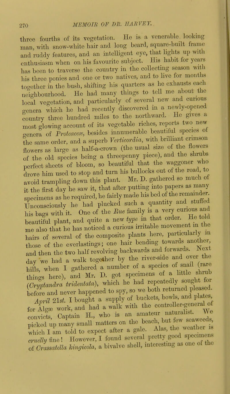 three fourths of its vegetation. He is a venerable looking man, with snow-white hair and long beard, square-built frame and ruddy features, and an intelligent eye, that lights up with enthusiasm when on his favourite subject. His habit for years has been to traverse the country in the collecting season with his three ponies and one or two natives, and to live for months too-ether in the bush, shifting his quarters as he exhausts each neighbourhood. He had many things to tell me about the local vegetation, and particularly of several new and curious genera which he had recently discovered in a newly-opened country three hundred miles to the northward. He gives a most glowing account of its vegetable riches, reports two new genera of Proteacei^, besides innumerable beautiful species ot the same order, and a superb Verticordia, with brilliant crimson flowers as large as half-a-crown (the usual size of the flowers of the old species being a threepenny piece), and the shrubs perfect sheets of bloom, so beautiful that the waggoner who drove him used to stop and turn his bullocks out of the road, to avoid trampling down this plant. Mr. D. gathered so much of it the fii-st day he saw it, that after putting into papers as many specimens as he required, he fairly made his bed of the remainder. ITuconsciously he had plucked such a quantity and stuffed his bags with it. One of the Bue family is a very cnrious and beautiful plant, and quite a new type m hat order. He told me also that he has noticed a curious irritable movement m the hairs of several of the composite plants here, particularly m those of the everlastings; one hair bending towards anothei, and then the two half revolving back^wards and forwai-ds. ^^ext day we had a walk together by the river-side and over the hiUs, when I gathered a number of a species of snafl ra.e things here), and Mr. D. got specimens of a little shiub iCryptandra tridentata), which he had repeatedly soi^t for before and never happened to spy, so we both returned pleased Lril 2lsL I bought a supply of buckets, bowls, and pla es for ilg. work, and had a walk with the -n^^^^^^^ convicts. Captain H., who is an amateur natuialist. We Xked up many small matters on the beach, but few seaweeds, S I L told to expect after a gale. Alas, the weather is luelly fine! However! I found several pretty good specunens of Crassatella hmgicola, a bivalve shell, interesting as one of the