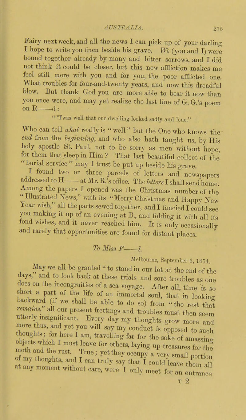 Fairy next week, and all tlie news I can pick up of your darling I hope to write you from beside his grave. We (you and I) were bound together already by many and bitter sorrows, and I did not think it could be closer, but this new affliction makes me feel still more with you and for you, the poor afflicted one. WJmt troubles for four-and-twenty years, and now this dreadful blow. But thank God you are more able to bear it now than you once were, and may yet realize the last line of G-. G.'s poem on E d:  'Twas well that our dwelling looked sadly and lone. Who can tell ivhat really is  well but the One who knows the end from the leginning, and who also hath taught us, by His holy apostle St. Paul, not to be sorry as men without hope, for them that sleep in Him ? That last beautiful collect of the  burial service  may I trust be put up beside his grave. I found two or three parcels of letters and newspapers addressed to H at Mr. E.'s office. The letters I shall send home Among the papers I opened was the Christmas number of the lUustrated News, with its  Merry Christmas and Happy New Year wish, all the parts sewed together, and I fancied I could see you makmg it up of an evening at B., and folding it Avith all its fond wishes, and it never reached him. It is only occasionally and rarely that opportunities are found for distant places. To Miss F 1 Melbourne, September 6, 1854. May we all be gi-anted  to stand in our lot at the end of the days, and to look back at these trials and sore troubles as one does on the incongruities of a sea voyage. After all, time is so short a part of the life of an immortal soul, that in looking backward if we shall be able to do so) from the rest thai remams, all our present frettings and troubles must then seem utterly insignificant. Every day my thoughts grow more and more thus, and yet you will say my conduct is opposed to such thoughts; for here I am, travelling far for the sake of amassing objects which I must leave for others, laying up trea.sures fo f moth and the rust. True; yet they occupy a verv smn 11 Z. o xny thoughts, and I can tLy sa'y ilJI:o:^Z^^'i::Z at any moment w.thout care, were I only meet for an el,:^!! T 2