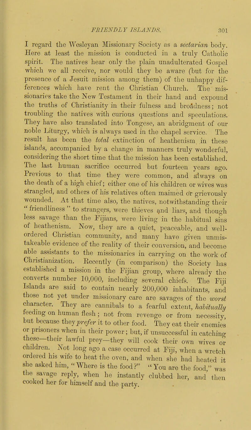 I regard the Wesleyan Missionary Society as a sectarian body. Here at least the mission is conducted in a truly Catholic spirit. The natives hear only the plain unadulterated Gospel which we all receive, nor would they be aware (but for the presence of a Jesuit mission among them) of the unhappy dif- ferences which have rent the Christian Church. The mis- sionaries take the New Testament in then- hand and expound the truths of Christianity in their fulness and broadness; not troubling the natives with curious questions and speculations. They have also translated into Tongese, an abridgment of our noble Liturgy, which is always used in the chapel service. The result has been the total extinction of heathenism, in these islands, accompanied by a change in manners truly wonderful, considering the short time that the mission has been established. The last human sacrifice occurred but fourteen years ago. Previous to that time they were common, and a'lways on the death of a high chief; either one of his children or wives was strangled, and others of his relatives often maimed or grievously wounded. At that time also, the natives, notwithstanding their  friendliness  to strangers, were thieves and liars, and though less savage than the Fijians, were living in the habitual sins of heathenism. Now, they are a quiet, peaceable, and well- ordered Christian community, and many have given unmis- takeable evidence of the reality of their conversion, and become able assistants to the missionaries in carrying on the work of Christianization. Eecently (in comparison) the Society has established a mission in the Fijian group, where already the converts number 10,000, including several chiefs. The Fiji Islands are said to contain nearly 200,000 inhabitants, and those not yet under missionary care are savages of the worst character. They are cannibals to a fearful extent, habitually feedmg on human flesh; not from revenge or from necessity but because ihejprefer it to other food. They eat their enemies or prisoners when in their power; but, if unsuccessful in catching these-their lawful prey-they will cook their own wives or chddren. Not long ago a case occurred at Fiji, when a wretch ordered his wife to heat tlie oven, and when she had heated it she asked him,  Where is the food ?  You are the food  was the savage reply, when he instantly clubbed her, and then cooked her for himself and the party.