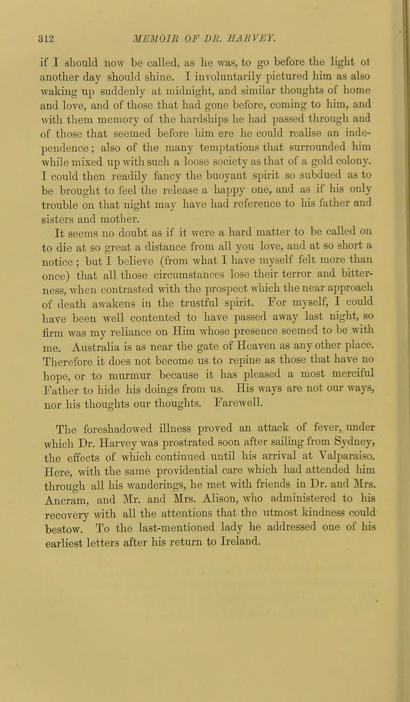 if I should now be called, as he was, to go before the light ot another day should shine. I involuntarily pictured him as also waking up suddenly at midnight, and similar thoughts of home and love, and of those that had gone before, coming to him, and with them memory of the hardships he had passed through and of those that seemed before him ere he could realise an inde- pendence ; also of the many temptations that surrounded him while mixed up with such a loose society as that of a gold colony. I could then readily fancy the buoyant spirit so subdued as to be brought to feel the release a happy one, and as if his only trouble on that night may have had reference to his father and sisters and mother. It seems no doubt as if it were a hard matter to be called on to die at so great a distance from all you love, and at so short a notice ; but I believe (from what I have myseK felt more than once) that all those circumstances lose their terror and bitter- ness, when contrasted with the prospect which the near approach of death awakens in the trustful spirit. For myself, I could have been well contented to have passed away last night, so firm was my reliance on Him whose presence seemed to be with me. Australia is as near the gate of Heaven as any other place. Therefore it does not become us to repine as those that have no hope, or to murmur because it has pleased a most merciful Father to hide his doings from us. His ways are not our ways, nor his thoughts our thoughts. Farewell. The foreshadowed illness proved an attack of fever, under which Dr. Harvey was prostrated soon after sailing from Sydney, the effects of which continued until his arrival at Valparaiso. Here, with the same providential care which had attended him through all his wanderings, he met with friends in Dr. and Mrs. Ancram, and Mr. and Mrs. Alison, who administered to his recovery with all the attentions that the utmost Idndness could bestow. To the last-mentioned lady he addressed one of his earliest letters after his return to Ireland.