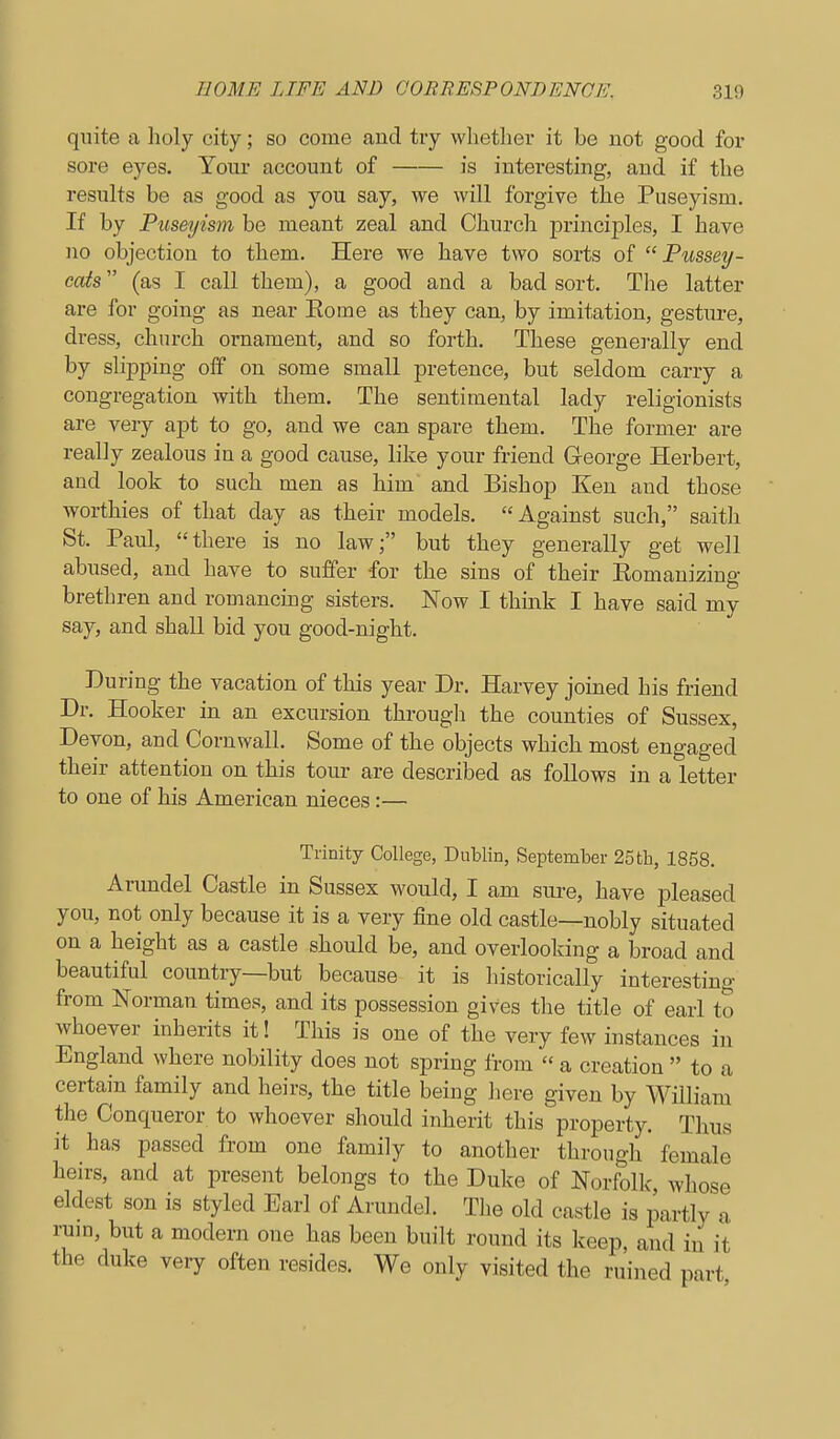 quite a holy city; so come and try whether it be not good for sore eyes. Your account of is interesting, and if the results be as good as you say, we will forgive the Puseyism. If by Puseyism be meant zeal and Church jorinciples, I have no objection to them. Here we have two sorts of  Pussey- cats (as I call them), a good and a bad sort. The latter are for going as near Eome as they can, by imitation, gesture, dress, church ornament, and so forth. These generally end by slipping off on some small pretence, but seldom carry a congregation with them. The sentimental lady religionists are very apt to go, and we can spare them. The former are really zealous in a good cause, like your friend G-eorge Herbert, and look to such men as him and Bishop Ken and those worthies of that day as their models. Against such, saith St. Paul, there is no law; but they generally get well abused, and have to suffer for the sins of their Eomanizing brethren and romancmg sisters. Now I think I have said my say, and shall bid you good-night. During the vacation of this year Dr. Harvey joined his friend Dr. Hooker in an excursion througli the counties of Sussex, Devon, and Cornwall. Some of the objects which most engaged their attention on this tour are described as follows in a letter to one of his American nieces:— Trinity College, Dublin, September 25th, 1858. Arundel Castle in Sussex would, I am sure, have pleased you, not only because it is a very fine old castle—nobly situated on a height as a castle should be, and overlooking a broad and beautiful country—but because it is historically interesting from Norman times, and its possession gives the title of earl to whoever inherits it! This is one of the very few instances in England where nobility does not spring from  a creation  to a certain family and heirs, the title being here given by William the Conqueror to whoever should inherit this property. Thus it has passed from one family to another through female heirs, and at present belongs to the Duke of Norfollc whose eldest son is styled Earl of Arundel. The old castle is partly a rum, but a modern one has been built round its keep, and in it the duke very often resides. We only visited the ruined part