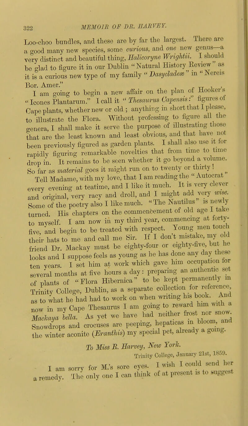Loo-choo bundles, and tliese are by far the largest. There are a good many new species, some curious, and one new genus—a very distinct and beautiful thing, IMicoryne Wrighht. I should be glad to figure it in our Dublin  Natural History Review as it is a curious new type of my family  Dasydadeis  in  Nereis Bor. Amer. p tt i > I am going to begin a new affair on the plan of Hookers  Icones Plantarum. I call it  Thesaurus Capensis: figures ot Cape plants, whether new or old ; anything in short that I please, to illustrate the Flora. Without professing to figure all the genera, I shall make it serve the purpose of illustrating those that are the least known and least obvious, and that have not been previously figured as garden plants. I shall also use it lor rapidly figuring remarkable novelties that from time to time drop in. It remains to be seen whether it go beyond a volume. So far as material goes it might run on to twenty or thu-ty ! Tell Madame, with my love, that I am reading the  Autocrat every evening at teatime, and I like it much. It is very clever and original, very racy and droll, and I might add very mse. Some of the poetry also I like much.  The Nautilus is newly turned. His chapters on the commencement of old age I take to myself. I am now in my third year, commencing at torty- five, and begin to be treated with respect. Young men touch their hats to me and call me Sir. If I don't mistake, my old friend Dr. Mackay must be eighty-four or eighty-five, but he looks and I suppose feels as young as he has done any day these ten years. I set him at work which gave him occupation for several months at five hours a day: preparing an authentc set of plants of Flora Hibernica to be kept permanently m Trinity College, Dublin, as a separate coUection for reference as to what he had had to work on when writmg his book. And now in my Cape Thesaurus I am gomg to reward him with a TacMya lella' As yet we have had neither ^J^^^ Snowdrops and crocuses are peeping, hepaticas m bloom, and the winter aconite (ErantUs) my special pet, already a gomg. To Miss B. Earvey, New York. Trinity College, January 21st, 1859. I am sorry for M.'s sore eyes. I >vish I could send her a remedy. The only one I can think of at present is to suggest