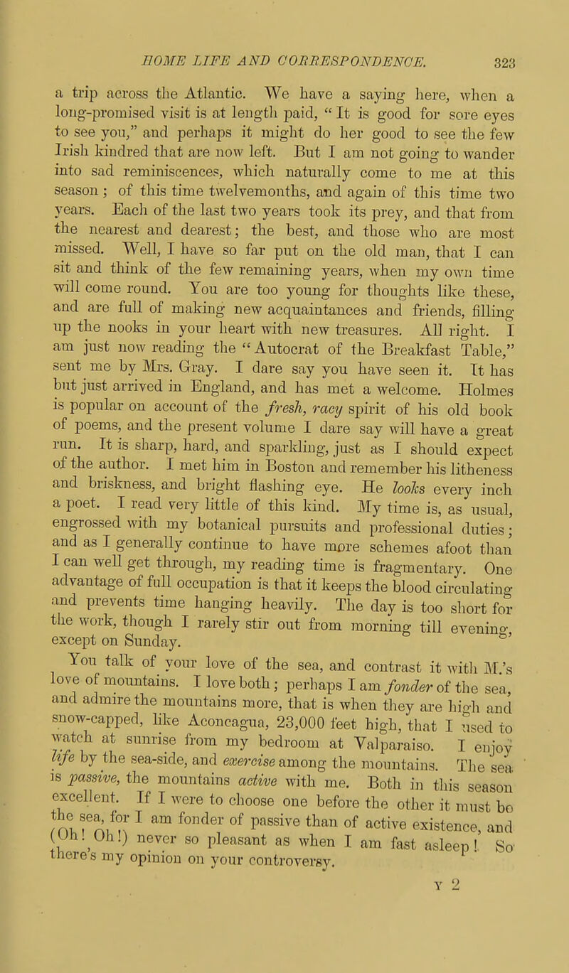 a trip across the Atlantic. We have a saying here, when a long-promised visit is at lengtli paid,  It is good for sore eyes to see you, and perhaps it might do her good to see the few Irish kindred that are now left. But I am not going to wander into sad reminiscences, which naturally come to me at this season ; of this time twelvemonths, and again of this time two years. Eacli of the last two years took its prey, and that from the nearest and dearest; the best, and those who are most missed. Well, I have so far put on the old man, that I can sit and think of the few remaining years, when my own time will come round. You are too young for thoughts like these, and are full of making new acquaintances and friends, filling up the nooks in your heart with new treasures. AU right. I am just now reading the  Autocrat of the Breakfast Table, sent me by Mrs. Gray. I dare say you have seen it. It has but just arrived in England, and has met a welcome. Holmes is popular on account of the fresh, racy spirit of his old book of poems, and the present volume I dare say will have a great run. It is sharp, hard, and sparkling, just as I should expect of the author. I met him in Boston and remember his litheness and briskness, and bright flashing eye. He loohs every inch a poet. I read very little of this kind. My time is, as usual, engrossed with my botanical pursuits and professional duties; and as I generally continue to have more schemes afoot than I can weU get through, my reading time is fragmentary. One advantage of full occupation is that it keeps the blood circulating and prevents time hanging heavily. The day is too short for the work, though I rarely stir out from morning till evenino- except on Sunday. ^' You talk of your love of the sea, and contrast it with M's love of mountains. I love both; perhaps I am fonder of the sea, and admire the mountains more, that is when they are hio-li and snow-capped, like Aconcagua, 23,000 feet high, that I Ssed to watch at sunrise from my bedroom at Valparaiso. I enjoy hfe by the sea-side, and exercise among the mountains. The sea IS passive, the mountains active with me. Both in this season excellent. H I were to choose one before the other it must bo ?nlf n P'''^^^ existence, and (un. Uh!) never so pleasant as when I am fast asleep I So there s my opinion on your controversy. Y 2