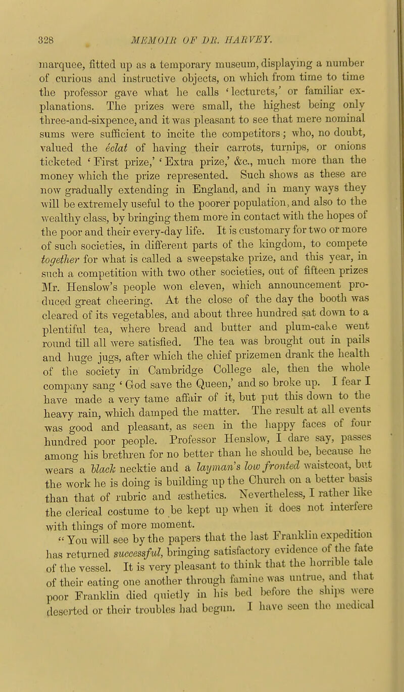marquee, fitted up as a temporary museum, displaying a number of curious and instructive objects, on which from time to time the professor gave what he calls 'lecturets,' or familiar ex- planations. The prizes were small, the highest being only three-and-sixpence, and it was pleasant to see that mere nominal sums were sufficient to incite the competitors; who, no doubt, valued the eclat of having their carrots, turnips, or onions ticketed ' First prize,' ' Extra prize,' &c., much more than the money which the prize represented. Such shows as these are now gradually extending in England, and in many ways they will be extremely useful to the poorer population, and also to the wealthy class, by bringing them more in contact with the hopes of the poor and their every-day life. It is customary for two or more of such societies, in different parts of the kingdom, to compete together for what is called a sweepstake prize, and tliis year, in such a competition with two other societies, out of fifteen prizes Mr. Henslow's people won eleven, which announcement pro- duced great cheering. At the close of the day the booth was cleared of its vegetables, and about three hundred sat down to a plentiful tea, where bread and butter aud plum-cake went roimd till all were satisfied. The tea was brought out in paiLs and huge jugs, after which the chief prizemen drank the health of the society in Cambridge College ale, then the whole company sang ' God save the Queen,' and so broke up. I fear I have made a very tame affair of it, but put this do\ra to the heavy rain, which damped the matter. The result at all events was good and pleasant, as seen in the happy faces of four hundred poor people. Professor Henslow, I dare say, passes among his brethren for no better than he should be, because he wears a llacl necktie and a layman s low fronted waistcoat, biit the work he is doing is buildmg up the Church on a better basis than that of rubric and rcsthetics. Nevertheless, I rather like the clerical costume to be kept up when it does not interfere with things of more moment. ^ You will see by the papers that the last Franklin expedition has returned successful, bringing satisfactory evidence of the fate of the vessel. It is very pleasant to think that the horrible tale of their eating one another through fomine was untrue, and that poor Franklin cUed quietly in his bed before the ships were dese]-ted or their troubles had begun. I have seen the medical